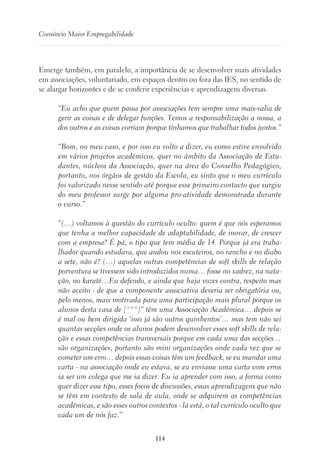 114
Consórcio Maior Empregabilidade
Emerge também, em paralelo, a importância de se desenvolver mais atividades
em associações, voluntariado, em espaços dentro ou fora das IES, no sentido de
se alargar horizontes e de se conferir experiências e aprendizagens diversas.
“Eu acho que quem passa por associações tem sempre uma mais-valia de
gerir as coisas e de delegar funções. Temos a responsabilização a nossa, a
dos outros e as coisas corriam porque tínhamos que trabalhar todos juntos.”
“Bom, no meu caso, e por isso eu volto a dizer, eu como estive envolvido
em vários projetos académicos, quer no âmbito da Associação de Estu-
dantes, núcleos da Associação, quer na área do Conselho Pedagógico,
portanto, nos órgãos de gestão da Escola, eu sinto que o meu currículo
foi valorizado nesse sentido até porque esse primeiro contacto que surgiu
do meu professor surge por alguma pro-atividade demonstrada durante
o curso.”
“(…) voltamos à questão do currículo oculto: quem é que nós esperamos
que tenha a melhor capacidade de adaptabilidade, de inovar, de crescer
com a empresa? É pá, o tipo que tem média de 14. Porque já era traba-
lhador quando estudava, que andou nos escuteiros, no rancho e no diabo
a sete, não é? (…) aquelas outras competências de soft skills de relação
porventura se tivessem sido introduzidos numa… fosse no xadrez, na nata-
ção, no karaté…Eu defendo, e ainda que haja vozes contra, respeito mas
não aceito - de que a componente associativa deveria ser obrigatória ou,
pelo menos, mais motivada para uma participação mais plural porque os
alunos desta casa de [***]” têm uma Associação Académica… depois se
é mal ou bem dirigida ‘isso já são outros quinhentos’… mas tem não sei
quantas secções onde os alunos podem desenvolver esses soft skills de rela-
ção e essas competências transversais porque em cada uma das secções…
são organizações, portanto são mini organizações onde cada vez que se
cometer um erro… depois essas coisas têm um feedback, se eu mandar uma
carta - na associação onde eu estava, se eu enviasse uma carta com erros
ia ser um colega que me ia dizer. Eu ia aprender com isso, a forma como
quer dizer esse tipo, esses focos de discussões, essas aprendizagens que não
se têm em contexto de sala de aula, onde se adquirem as competências
académicas, e são esses outros contextos - lá está, o tal currículo oculto que
cada um de nós faz.”
 