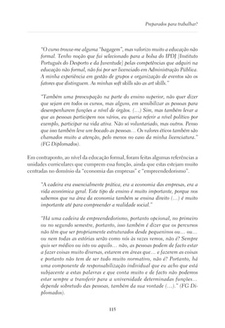 115
Preparados para trabalhar?
“O curso trouxe-me alguma “bagagem”, mas valorizo muito a educação não
formal. Tenho noção que fui selecionado para a bolsa do IPDJ [Instituto
Português do Desporto e da Juventude] pelas competências que adquiri na
educação não formal, não foi por ser licenciado em Administração Pública.
A minha experiência em gestão de grupos e organização de eventos são os
fatores que distinguem. As minhas soft skills são as art skills.”
“Também uma preocupação na parte do ensino superior, não quer dizer
que sejam em todos os cursos, mas alguns, em sensibilizar as pessoas para
desempenharem funções a nível de órgãos. (…) Sim, mas também levar a
que as pessoas participem nos vários, eu queria referir a nível político por
exemplo, participar na vida ativa. Não só voluntariado, mas outros. Penso
que isso também leve um bocado as pessoas… Os valores éticos também são
chamados muito a atenção, pelo menos no caso da minha licenciatura.”
(FG Diplomados).
Em contraponto, ao nível da educação formal, foram feitas algumas referências a
unidades curriculares que cumprem essa função, ainda que estas estejam muito
centradas no domínio da “economia das empresas” e “empreendedorismo”.
“A cadeira era essencialmente prática, era a economia das empresas, era a
vida económica geral. Este tipo de ensino é muito importante, porque nos
sabemos que na área da economia também se ensina direito (…) é muito
importante até para compreender a realidade social.”
“Há uma cadeira de empreendedorismo, portanto opcional, no primeiro
ou no segundo semestre, portanto, isso também é dizer que os percursos
não têm que ser propriamente estruturados desde pequeninos ou… ou…
ou nem todas as estórias serão como nós às vezes vemos, não é? Sempre
quis ser médico ou isto ou aquilo… não, as pessoas podem de facto estar
a fazer coisas muito diversas, estarem em áreas que… e fazerem as coisas
e portanto não tem de ser tudo muito normativo, não é? Portanto, há
uma componente de responsabilização individual que eu acho que está
subjacente a estas palavras e que conta muito e de facto não podemos
estar sempre a transferir para a universidade determinadas funções…
depende sobretudo das pessoas, também da sua vontade (…).” (FG Di-
plomados).
 