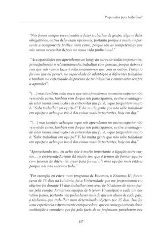 117
Preparados para trabalhar?
“Nós fomos sempre incentivados a fazer trabalhos de grupo, alguns deles
obrigatórios, outros deles eram opcionais, portanto porque é muito impor-
tante a componente prática num curso, porque são as competências que
nós vamos necessitar depois na nossa vida profissional.”
“As capacidades que aprendemos ao longo do curso são todas importantes,
principalmente o relacionamento, trabalhar com pessoas, porque depois é
isso que nós vamos fazer é relacionarmo-nos uns com os outros. Portanto
foi isso que eu pensei, na capacidade de adaptação a diferentes trabalhos
e também na capacidade da procura de ter iniciativa e tentar estar sempre
a aprender”.
“(…) mas também acho que o que nós aprendemos no ensino superior não
vem só do curso, também vem do que nós participamos, eu tive a vantagem
de estar numa associação e às entrevistas que fui é, o que perguntam muito
é: “Sabe trabalhar em equipa?” E há muita gente que não sabe trabalhar
em equipa e acho que isso é das coisas mais importantes, hoje em dia.”
“(…) mas também acho que o que nós aprendemos no ensino superior não
vem só do curso, também vem do que nós participamos, eu tive a vantagem
de estar numa associação e às entrevistas que fui é, o que perguntam muito
é: ‘Sabe trabalhar em equipa?’ E há muita gente que não sabe trabalhar
em equipa e acho que isso é das coisas mais importantes, hoje em dia.”
“Aproveitando isso, eu acho que é muito importante a ligação entre cur-
sos… o empreendedorismo dá muito isso que é termos de formar equipa
com pessoas de diferentes áreas para formar ali uma equipa mais estável
porque nós não sabemos tudo.”
“Por exemplo eu estive num programa de Erasmus, o Erasmus IP, foram
cerca de 15 dias na Lituânia, foi a Universidade que me proporcionou e o
objetivo foi durante 15 dias trabalhar com cerca de 60 alunos de vários paí-
ses pela europa, formarmos equipas de 6 (eram 10 equipas) e cada um dos
vários países, portanto não podia haver mais do que um aluno de cada pais,
e tínhamos que trabalhar num determinado objetivo por 15 dias. Isso foi
uma experiência extremamente enriquecedora, que eu consegui através desta
instituição e considero que foi pelo facto de os professores perceberem que
 