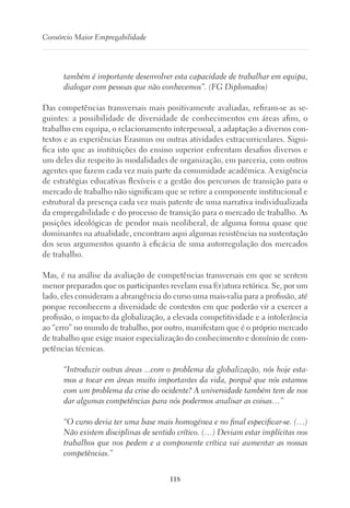 118
Consórcio Maior Empregabilidade
também é importante desenvolver esta capacidade de trabalhar em equipa,
dialogar com pessoas que não conhecemos”. (FG Diplomados)
Das competências transversais mais positivamente avaliadas, refiram-se as se-
guintes: a possibilidade de diversidade de conhecimentos em áreas afins, o
trabalho em equipa, o relacionamento interpessoal, a adaptação a diversos con-
textos e as experiências Erasmus ou outras atividades extracurriculares. Signi-
fica isto que as instituições do ensino superior enfrentam desafios diversos e
um deles diz respeito às modalidades de organização, em parceria, com outros
agentes que fazem cada vez mais parte da comunidade académica. A exigência
de estratégias educativas flexíveis e a gestão dos percursos de transição para o
mercado de trabalho não significam que se retire a componente institucional e
estrutural da presença cada vez mais patente de uma narrativa individualizada
da empregabilidade e do processo de transição para o mercado de trabalho. As
posições ideológicas de pendor mais neoliberal, de alguma forma quase que
dominantes na atualidade, encontram aqui algumas resistências na sustentação
dos seus argumentos quanto à eficácia de uma autorregulação dos mercados
de trabalho.
Mas, é na análise da avaliação de competências transversais em que se sentem
menor preparados que os participantes revelam essa f(r)atura retórica. Se, por um
lado, eles consideram a abrangência do curso uma mais-valia para a profissão, até
porque reconhecem a diversidade de contextos em que poderão vir a exercer a
profissão, o impacto da globalização, a elevada competitividade e a intolerância
ao “erro” no mundo de trabalho, por outro, manifestam que é o próprio mercado
de trabalho que exige maior especialização do conhecimento e domínio de com-
petências técnicas.
“Introduzir outras áreas ...com o problema da globalização, nós hoje esta-
mos a tocar em áreas muito importantes da vida, porquê que nós estamos
com um problema da crise do ocidente? A universidade também tem de nos
dar algumas competências para nós podermos analisar as coisas…”
“O curso devia ter uma base mais homogénea e no final especificar-se. (…)
Não existem disciplinas de sentido crítico. (…) Deviam estar implícitas nos
trabalhos que nos pedem e a componente crítica vai aumentar as nossas
competências.”
 