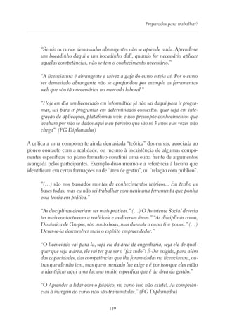 119
Preparados para trabalhar?
“Sendo os cursos demasiados abrangentes não se aprende nada. Aprende-se
um bocadinho daqui e um bocadinho dali, quando for necessário aplicar
aquelas competências, não se tem o conhecimento necessário.”
“A licenciatura é abrangente e talvez a gafe do curso esteja aí. Por o curso
ser demasiado abrangente não se aprofundou por exemplo as ferramentas
web que são tão necessárias no mercado laboral.”
“Hoje em dia um licenciado em informática já não sai daqui para ir progra-
mar, sai para ir programar em determinados contextos, quer seja em inte-
gração de aplicações, plataformas web, e isso pressupõe conhecimentos que
acabam por não se dados aqui e eu percebo que são só 3 anos e às vezes não
chega”. (FG Diplomados)
A crítica a uma componente ainda demasiada “teórica” dos cursos, associada ao
pouco contacto com a realidade, ou mesmo à inexistência de algumas compo-
nentes específicas no plano formativo constitui uma outra frente de argumentos
avançada pelos participantes. Exemplo disso mesmo é a referência à lacuna que
identificam em certas formações na de “área de gestão”, ou “relação com público”.
“(…) são nos passados montes de conhecimentos teóricos... Eu tenho as
bases todas, mas eu não sei trabalhar com nenhuma ferramenta que ponha
essa teoria em prática.”
“As disciplinas deveriam ser mais práticas.” (…) O Assistente Social deveria
ter mais contacto com a realidade e as diversas áreas.” “As disciplinas como,
Dinâmica de Grupos, são muito boas, mas durante o curso tive pouco.” (…)
Dever-se-ia desenvolver mais o espírito empreendedor.”
“O licenciado vai para lá, seja ele da área de engenharia, seja ele de qual-
quer que seja a área, ele vai ter que ser o “faz tudo”! É-lhe exigido, para além
das capacidades, das competências que lhe foram dadas na licenciatura, ou-
tras que ele não tem, mas que o mercado lhe exige e é por isso que eles estão
a identificar aqui uma lacuna muito específica que é da área da gestão.”
“O Aprender a lidar com o público, no curso isso não existe!. As competên-
cias à margem do curso não são transmitidas.” (FG Diplomados)
 