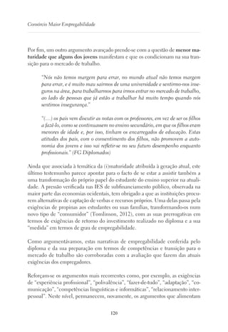 120
Consórcio Maior Empregabilidade
Por fim, um outro argumento avançado prende-se com a questão de menor ma-
turidade que alguns dos jovens manifestam e que os condicionam na sua tran-
sição para o mercado de trabalho.
“Nós não temos margem para errar, no mundo atual não temos margem
para errar, e é muito mau sairmos de uma universidade e sentirmo-nos inse-
guros na área, para trabalharmos para irmos entrar no mercado de trabalho,
ao lado de pessoas que já estão a trabalhar há muito tempo quando nós
sentimos insegurança.”
“(…) os pais vem discutir as notas com os professores, em vez de ser os filhos
a fazê-lo, como se continuassem no ensino secundário, em que os filhos eram
menores de idade e, por isso, tinham os encarregados de educação. Estas
atitudes dos pais, com o consentimento dos filhos, não promovem a auto-
nomia dos jovens e isso vai refletir-se no seu futuro desempenho enquanto
profissionais.” (FG Diplomados)
Ainda que associada à temática da (i)maturidade atribuída à geração atual, este
último testemunho parece apontar para o facto de se estar a assistir também a
uma transformação do próprio papel do estudante do ensino superior na atuali-
dade. A pressão verificada nas IES de subfinanciamento público, observada na
maior parte das economias ocidentais, tem obrigado a que as instituições procu-
rem alternativas de captação de verbas e recursos próprios. Uma delas passa pela
exigências de propinas aos estudantes ou suas famílias, transformando-os num
novo tipo de “consumidor” (Tomlinson, 2012), com as suas prerrogativas em
termos de exigências de retorno do investimento realizado no diploma e a sua
“medida” em termos de grau de empregabilidade.
Como argumentávamos, estas narrativas de empregabilidade conferida pelo
diploma e da sua preparação em termos de competências e transição para o
mercado de trabalho são corroboradas com a avaliação que fazem das atuais
exigências dos empregadores.
Reforçam-se os argumentos mais recorrentes como, por exemplo, as exigências
de “experiência profissional”, “polivalência”, “fazer-de-tudo”, “adaptação”, “co-
municação”, “competências linguísticas e informáticas”, “relacionamento inter-
pessoal”. Neste nível, permanecem, novamente, os argumentos que alimentam
 