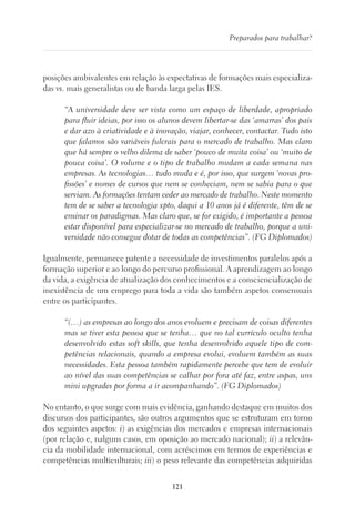 121
Preparados para trabalhar?
posições ambivalentes em relação às expectativas de formações mais especializa-
das vs. mais generalistas ou de banda larga pelas IES.
“A universidade deve ser vista como um espaço de liberdade, apropriado
para fluir ideias, por isso os alunos devem libertar-se das ‘amarras’ dos pais
e dar azo à criatividade e à inovação, viajar, conhecer, contactar. Tudo isto
que falamos são variáveis fulcrais para o mercado de trabalho. Mas claro
que há sempre o velho dilema de saber ‘pouco de muita coisa’ ou ‘muito de
pouca coisa’. O volume e o tipo de trabalho mudam a cada semana nas
empresas. As tecnologias… tudo muda e é, por isso, que surgem ‘novas pro-
fissões’ e nomes de cursos que nem se conheciam, nem se sabia para o que
serviam. As formações tentam ceder ao mercado de trabalho. Neste momento
tem de se saber a tecnologia xpto, daqui a 10 anos já é diferente, têm de se
ensinar os paradigmas. Mas claro que, se for exigido, é importante a pessoa
estar disponível para especializar-se no mercado de trabalho, porque a uni-
versidade não consegue dotar de todas as competências”. (FG Diplomados)
Igualmente, permanece patente a necessidade de investimentos paralelos após a
formação superior e ao longo do percurso profissional. A aprendizagem ao longo
da vida, a exigência de atualização dos conhecimentos e a consciencialização de
inexistência de um emprego para toda a vida são também aspetos consensuais
entre os participantes.
“(…) as empresas ao longo dos anos evoluem e precisam de coisas diferentes
mas se tiver esta pessoa que se tenha… que no tal currículo oculto tenha
desenvolvido estas soft skills, que tenha desenvolvido aquele tipo de com-
petências relacionais, quando a empresa evolui, evoluem também as suas
necessidades. Esta pessoa também rapidamente percebe que tem de evoluir
ao nível das suas competências se calhar por fora até faz, entre aspas, uns
mini upgrades por forma a ir acompanhando”. (FG Diplomados)
No entanto, o que surge com mais evidência, ganhando destaque em muitos dos
discursos dos participantes, são outros argumentos que se estruturam em torno
dos seguintes aspetos: i) as exigências dos mercados e empresas internacionais
(por relação e, nalguns casos, em oposição ao mercado nacional); ii) a relevân-
cia da mobilidade internacional, com acréscimos em termos de experiências e
competências multiculturais; iii) o peso relevante das competências adquiridas
 