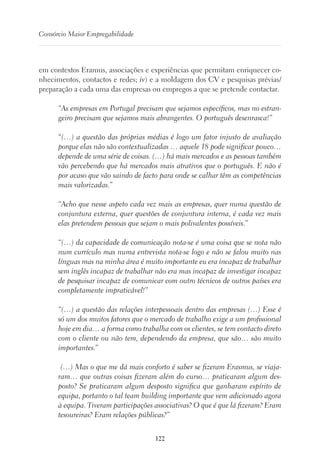 122
Consórcio Maior Empregabilidade
em contextos Eramus, associações e experiências que permitam enriquecer co-
nhecimentos, contactos e redes; iv) e a moldagem dos CV e pesquisas prévias/
preparação a cada uma das empresas ou empregos a que se pretende contactar.
“As empresas em Portugal precisam que sejamos específicos, mas no estran-
geiro precisam que sejamos mais abrangentes. O português desenrasca!”
“(…) a questão das próprias médias é logo um fator injusto de avaliação
porque elas não são contextualizadas … aquele 18 pode significar pouco…
depende de uma série de coisas. (…) há mais mercados e as pessoas também
vão percebendo que há mercados mais atrativos que o português. E não é
por acaso que vão saindo de facto para onde se calhar têm as competências
mais valorizadas.”
“Acho que nesse aspeto cada vez mais as empresas, quer numa questão de
conjuntura externa, quer questões de conjuntura interna, é cada vez mais
elas pretendem pessoas que sejam o mais polivalentes possíveis.”
“(…) da capacidade de comunicação nota-se é uma coisa que se nota não
num currículo mas numa entrevista nota-se logo e não se falou muito nas
línguas mas na minha área é muito importante eu era incapaz de trabalhar
sem inglês incapaz de trabalhar não era mas incapaz de investigar incapaz
de pesquisar incapaz de comunicar com outro técnicos de outros países era
completamente impraticável!”
“(…) a questão das relações interpessoais dentro das empresas (…) Esse é
só um dos muitos fatores que o mercado de trabalho exige a um profissional
hoje em dia… a forma como trabalha com os clientes, se tem contacto direto
com o cliente ou não tem, dependendo da empresa, que são… são muito
importantes.”
(…) Mas o que me dá mais conforto é saber se fizeram Erasmus, se viaja-
ram… que outras coisas fizeram além do curso… praticaram algum des-
posto? Se praticaram algum desposto significa que ganharam espírito de
equipa, portanto o tal team building importante que vem adicionado agora
à equipa. Tiveram participações associativas? O que é que lá fizeram? Eram
tesoureiras? Eram relações públicas?”
 