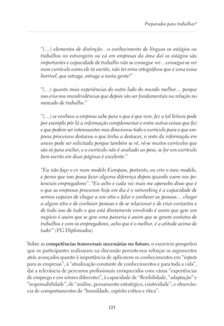 123
Preparados para trabalhar?
“(…) elementos de distinção…o conhecimento de línguas os estágios ou
trabalhos no estrangeiro ou cá em empresas da área daí os estágios são
importantes e capacidade de trabalho não se consegue ver…consegue-se ver
num currículo como ele tá escrito, não ter erros ortográficos que é uma coisa
horrível, que estraga, estraga a tanta gente!”
“(…) quanto mais experiências do outro lado do mundo melhor… porque
isso cria-nos mundividências que depois vão ser fundamentais na relação no
mercado de trabalho.”
“(…) se conhece a empresa sabe para o que é que vem, fez a tal leitura pode
por exemplo pôr lá a informação complementar e entre outras coisas que fez
e que podem ser interessantes mas direcionou todo o currículo para o que em-
presa procurava destacou o que tinha a destacar, o resto da informação em
anexo pode ser solicitada porque também se vê, vê-se muitos currículos que
são só para encher, e o currículo não é avaliado ao peso, se for um currículo
bem escrito em duas páginas é excelente.”
“Eu não faço o cv num modelo Europass, portanto, eu crio o meu modelo,
e penso que isso possa fazer alguma diferença depois quando caem nos po-
tenciais empregadores”. “Eu acho e cada vez mais me apercebo disso que é
o que as empresas procuram hoje em dia é o networking é a capacidade de
sermos capazes de chegar a um sítio e falar e conhecer as pessoas… chegar
a algum sítio e de conhecer pessoas e de se relacionar e de criar contactos e
de tudo isso de tudo o que está diretamente envolvido é assim que gere um
negócio é assim que se gere uma parceria é assim que se geram contatos de
trabalhos e com os empregadores, acho que é o melhor, é a atitude acima de
tudo!” (FG Diplomados)
Sobre as competências transversais necessárias no futuro, o exercício prospetivo
que os participantes realizaram na discussão permite-nos reforçar os argumentos
atrás avançados quanto à importância de aplicarem os conhecimentos em “inputs
para as empresas”, à “atualização constante de conhecimentos e para toda a vida”,
dai a relevância de percursos profissionais enriquecidos com várias “experiências
de emprego e em setores diferentes”, à capacidade de “flexibilidade, “adaptação” e
“responsabilidade”, de “análise, pensamento estratégico, criatividade”; e observân-
cia de comportamentos de “humildade, espírito crítico e ética”.
 