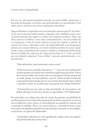 124
Consórcio Maior Empregabilidade
Por sua vez, este exercício prospetivo permite, em certa medida, reposicionar a
discussão da formação em termos mais generalizados ou especializados. Com
efeito, parece não haver uma única resposta para este debate.
Alguns defendem a importância de uma formação superior para lá “da moda”,
ou de uma só área do conhecimento, exigindo-se dos candidatos maior cons-
ciencialização das suas opções e escolhas com impactos no futuro. Aliás, esta
ideia associa-se também a uma outra, nomeadamente, a da necessidade de
se reorganizar a rede do ensino superior no que diz respeito à redução do
número de cursos, sobretudo os que são disponibilizados com designações
próximas ou mesmo idênticas, em vários estabelecimentos de ensino. Igual-
mente, surge a importância de se passar a reforçar a componente da formação
técnico-científica de cada área do conhecimento logo no 1.º ciclo e permitir
que os estudantes adquirem “bases sólidas” e possam, posteriormente, se es-
pecializarem.
“Mais polivalente, mais transversais, menos cursos”.
“Já há muitos anos, quando entrei para o [***] que um curso superior deve
ser feito quando uma pessoa tem consciência daquilo que quer fazer. Não se
deve tirar por modas, não se deve tirar um curso porque é bonito, porque está
na moda, porque nos torna fashions, o que for. Temos de saber exatamente
o que queremos fazer porque isto vai ser as nossas ferramentas para o futuro
e, quando eu entrei, eu já sabia o que é que queria tirar. Design Industrial.”
“A licenciatura tem que estar na base da pirâmide. As Licenciaturas não
podem abranger só uma área, tem que ser generalistas.” (FG Diplomados)
Por outro lado, com a lógica dos ciclos de estudo, fica patente a possibilidade de
escolha de percursos de especialização posterior de forma sequencial, na mesma
área ou diferente (como vimos), ou intercalada por um período de contacto com
o mercado de trabalho. Parece ser consensual que o mestrado funcione como
uma espécie de plataforma giratória de especialização consoante as necessidades,
os percursos e as opções dos diplomados.
“As disciplinas deveriam ser mais equilibradas e depois haver uma especia-
lização/mestrado para outras áreas.”
 