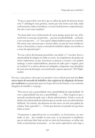 125
Preparados para trabalhar?
“O que eu quero dizer com isto é que se calhar faz parte do processo termos
uma 1ª abordagem mais genérica, mesmo que não iremos usar tudo, todas
as ferramentas, todas as temáticas, e só mais tarde fazemos a especialização,
isto não é uma coisa imediata”.
“Eu posso falar com conhecimento de causa porque passei por isso, feliz-
mente tirei o curso que me permitiu… que tem essa flexibilidade… portanto,
é um curso que tem… o 1.º ano é geral e depois podemos seguir um caminho.
Há outros casos, presumo que a maioria deles, em que faz mais sentido ter-
minar a licenciatura, ir para o mercado de trabalho e depois sim escolher aí
o ramo de especialização”.
“Eu sou a favor da formação generalista, mas desde o 1.º ano deve haver a
oportunidade de estágios em todos os cursos. As competências da gestão são
muito importantes, já que incentivam as pessoas a criarem o seu próprio
emprego, a serem empreendedoras, precisam de saber gerir o negócio, para
ser rentável. E os alunos deviam ser obrigados a frequentar uma disciplina
de outra área de formação, isso atualmente é apenas opcional.” (FG Diplo-
mados)
Ou seja, o que parece estar aqui em questão é uma evidente perceção das dinâ-
micas atuais do mercado de trabalho e das exigências de adaptação da forma-
ção académica na preparação para um leque diverso de funções e em contextos
alargados de trabalho e emprego.
“Pois mas tu com a generalidade, tens a possibilidade da especialidade. Só
com a especialidade não tens a possibilidade…(…) Mas imagine-se que o
mercado atualmente pede mais o direito administrativo. Então o curso de
direito seria reformulado de tal forma que eu saindo, seria um administrativo
brilhante. No entanto, isto demorou-me três anos e em três anos pedem fis-
calistas. Está a perceber? (…) Claro que durante um período tem que focar
todas as áreas.”
“Começamos a especializar-nos no secundário, na licenciatura, no mes-
trado, se nós… por exemplo no meu caso, se me pusessem os problemas
que eu tenho que lidar hoje em dia no início da licenciatura, se calhar não
tinha as ferramentas necessárias… se nós vamos especializar mais logo a
 
