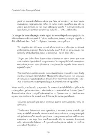 126
Consórcio Maior Empregabilidade
partir do momento da licenciatura, que é que vai acontecer, vai haver muito
mais alunos enganados, vão entrar em cursos muito específicos, que não era
aquilo que queriam, ou não estão aptos para aquilo. A especialização apa-
rece depois, no contexto concreto de trabalho…” (FG Diplomados)
Os perigos de uma adaptação muito rígida ao mercado podem ser prejudiciais,
sobretudo numa formação de 1.º ciclo, ainda assim, não se consegue impedir as
dificuldades de fazer “valer” o diploma junto dos empregadores.
“O estagiário sai, apresenta o currículo na empresa, e claro que a entidade
empregadora pergunta - O que é que sabe fazer?, E ele ao fim e ao cabo não
tem uma área específica à qual se direcionar - Eu sei fazer isto!”.
“Se por um lado é bom haver várias valências em várias áreas, por outro
lado também é prejudicial, porque ao nível da empregabilidade as empresas
contratam pessoas especificamente com formação naquela área e aquela
especialização.”
“Os [institutos] politécnicos são mais especializados, respondem mais direta-
mente ao mercado [de trabalho]. Mas também são formações com um prazo
de validade. Se aquelas práticas deixam de ser recorrentes no mercado, “xau”.
Não se deve cair na superespecialização. Convém haver um equilíbrio.”
Nesse sentido, é sobretudo por pressão de uma maior visibilidade exigida pelos
empregadores, pelos mercados e, sobretudo, pela necessidade de fazerem “prova”
dos conhecimentos e competências contidos no diploma que se estruturam os
argumentos em torno de uma defesa de formação mais especializada.
“Estamos num ciclo em que as empresas querem especialização e seria in-
teressante.”
“Tendo umas ferramentas mais específicas, a meu ver, e isso é a minha opi-
nião, a nível de mercado, tornam-se mais especializados, conseguem expri-
mir primeiro melhor aquilo que fazem, conseguem canalizar melhor a sua
atenção e a sua força para um determinado tipo de mercado, demasiado
lato e demasiado disperso… A especialização aparece depois, no contexto
concreto de trabalho…”
 