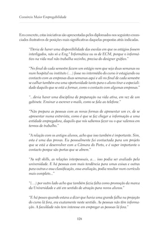 128
Consórcio Maior Empregabilidade
Em concreto, estas iniciativas são apresentadas pelos diplomados nos seguintes enun-
ciados ilustrativos de posições mais significativas daquelas propostas atrás indicadas.
“Devia de haver uma disponibilidade das escolas em que os estágios fossem
interligados, não só a Eng.ª Informática ou os de ECM, porque o informá-
tico na vida real não trabalha sozinho, precisa do designer gráfico.”
“No final de cada semestre fazem um estágio nem que seja duas semanas ou
num hospital ou instituto (…) fosse no intermédio do curso ir estagiando ou
contacto com as empresas duas semanas aqui e ali no final de cada semestre
se calhar também era uma oportunidade tanto para o aluno tirar a especiali-
dade daquilo que se está a formar, como o contacto com algumas empresas.”
“...devia haver uma disciplina de preparação na vida ativa, em vez de um
gabinete. Ensinar a escrever e-mails, como se fala ao telefone.”
“Não prepara as pessoas com as novas formas de apresentar um cv, de se
apresentar numa entrevista, como é que se faz chegar a informação a uma
entidade empregadora, daquilo que nós sabemos fazer ou o que valemos em
termos de trabalho.”
“A relação com os antigos alunos, acho que isso também é importante. Sim,
esta é uma das provas. Eu pessoalmente fui contactada para um projeto
que se está a desenvolver com a Câmara do Porto, e é super importante o
contacto porque são portas que se abrem.”
“As soft skills, as relações interpessoais, a… isso podia ser avaliado pela
universidade. E há pessoas com mais tendência para umas coisas e outras
para outras e essa classificação, essa avaliação, podia resultar num currículo
mais completo...”
“(…) por outro lado acho que também fazia falta como promoção da marca
da Universidade e até em sentido de atração para novos alunos.”
“E há pouco quando estava a dizer que havia uma grande falha na projeção
do curso lá fora, era exatamente neste sentido. As pessoas não têm informa-
ção. A faculdade não tem interesse em empregar as pessoas lá fora.”
 