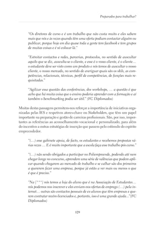 129
Preparados para trabalhar?
“Os diretores de curso e é um trabalho que não custa muito e eles sabem
mais que nós e às vezes quando têm uma oferta podiam contactar alguém ou
publicar, porque hoje em dia quase toda a gente tem facebook e tem grupos
de muitas coisas e é só colocar lá.”
“Estreitar contactos e redes, parcerias, protocolos, no sentido de auscultar
aquilo que se diz, ausculta-se o cliente, e esse é o vosso cliente, é o cliente…
o estudante deve ser visto como um produto e nós temos de auscultar o nosso
cliente, o nosso mercado, no sentido de averiguar quais são os skils, as com-
petências, relacionais, técnicas, perfil de competências, de funções mais re-
quisitadas.”
“Agilizar essa questão das conferências, dos workshops, … a questão é que
acho que há muita coisa que o ensino poderia aprender com a formação e aí
também o benchmarking podia ser útil.” (FC Diplomados)
Muitas destas passagens permitem-nos reforçar a importância de iniciativas orga-
nizadas pelas IES e respetivos atores-chave ou Stakeholders, que têm um papel
importante na preparação e gestão de carreiras profissionais. São, por isso, impor-
tantes as referências ao aconselhamento vocacional e personalizado, para além
do incentivo a outras estratégias de inserção que passem pelo estímulo do espírito
empreendedor.
“(…) esse gabinete apoia, de facto, os estudantes e recebemos propostas vá-
rias vezes … E é muito importante que a escola faça esse trabalho pós curso.”
“(…) não sendo obrigados a participar no Poliempreende, podendo até nem
chegar longe no concurso, aprendem uma série de valências que podem apli-
car quando chegarem ao mercado de trabalho e se calhar são dos primeiros
a quererem fazer uma empresa, porque já estão a ver mais ou menos o que
é que é preciso.”
“Na [***] nós temos a loja do aluno que é na Associação de Estudantes…
nós podemos nos inscrever e eles enviam-nos ofertas de emprego (…) pela in-
ternet… outras são contactos pessoais de ex-alunos que têm empresas e que-
rem contratar recém-licenciados e, portanto, isso é uma grande ajuda...”(FC
Diplomados)
 