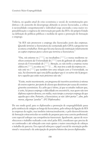 130
Consórcio Maior Empregabilidade
Todavia, no quadro atual de crise económica e social, de reestruturações pro-
dutivas e de aumento do desemprego afetando os jovens licenciados, a crítica
à racionalidade comportamental e individual surge ancorada a uma maior res-
ponsabilização e exigência de intervenção por parte das IES e do próprio Estado
na definição de políticas públicas e medidas de apoio e promoção de formação
e emprego.
“As IES não promovem o emprego dos licenciados junto das empresas.
Quando terminei a licenciatura fui contactada pelo GIVA a perguntar-me
se estava a trabalhar. Sinto que há uma lacuna da instituição relativamente
ao captar empresas para o aluno que termina a licenciatura.”
“Ora, nós estamos no [***], na incubadora [***], e nunca recebemos ne-
nhum contacto da Universidade de [***] nem do gabinete de saídas profis-
sionais da Universidade de [***]. Atenção, eu não tenho a empresa numa
aldeia em [***], eu estou no [***]!…. Ah, mas teve a sede da empresa em…
não está no [***] que também tem uma relação com a Universidade, ou
seja, há claramente aqui uma falha qualquer que é: os outros vão lá pergun-
tar e aqueles que estão mais próximos não vão.”
“Existe, muito recentemente, um programa de incentivo económico à retoma
do ensino superior, por parte de alunos que desistiram por causa de constran-
gimentos económicos. Eu acho que é ótimo, já que os estudos indicam que,
é certo, há pouco emprego e dificuldade em encontrá-lo, mas quem não tem
diploma superior demora, em média, mais tempo a arranjar emprego do que
aqueles que o têm. Portanto, a licenciatura, se não ‘abrir portas”’, abre, pelo
menos, algumas ‘janelas’”. (FC Diplomados)
De um modo geral, para os diplomados a promoção de empregabilidade passa
pela existência de estágios ao longo da licenciatura, pelo reforço da ligação de IES
às empresas da região, mas também internacionalmente, e pelo desenvolvimento
de formação extracurricular no sentido de preparar para uma carreira profissional,
com especial enfoque nas competências transversais. Igualmente, apesar de reco-
nhecerem o trabalho realizado a este nível pelas IES, consideram que precisa de
ser continuado e até reforçado com mais apoios e maior concertação de esforços
e trabalho de parceria. Em especial reforçam o papel crucial de orientação profis-
sional e vocacional e de antecipação de projetos futuros dos jovens diplomados.
 