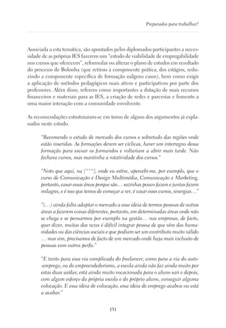 131
Preparados para trabalhar?
Associada a esta temática, são apontados pelos diplomados participantes a neces-
sidade de as próprias IES fazerem um “estudo de viabilidade de empregabilidade
nos cursos que oferecem”, reformular ou alterar o plano de estudos em resultado
do processo de Bolonha (que retirou a componente prática, dos estágios, redu-
zindo a componente específica de formação nalguns casos), bem como exigir
a aplicação de métodos pedagógicos mais ativos e participativos por parte dos
professores. Além disso, referem como importantes a dotação de mais recursos
financeiros e materiais para as IES, a criação de redes e parcerias e fomento a
uma maior interação com a comunidade envolvente.
As recomendações estruturaram-se em torno de alguns dos argumentos já expla-
nados neste estudo.
“Recomendo o estudo de mercado dos cursos e sobretudo das regiões onde
estão inseridas. As formações devem ser cíclicas, haver um interregno dessa
formação para escoar os formandos e voltariam a abrir mais tarde. Não
fechava cursos, mas mantinha a rotatividade dos cursos.”
“Noto que aqui, na [***], onde eu estive, apercebi-me, por exemplo, que o
curso de Comunicação e Design Multimédia, Comunicação e Marketing,
portanto, casar essas áreas porque são… sozinhas pouco fazem e juntas fazem
milagres, e é isso que temos de começar a ver, é casar esses cursos, sinergias…”
“(…) ainda falta adaptar o mercado a essa ideia de termos pessoas de outras
áreas a fazerem coisas diferentes, portanto, em determinadas áreas onde não
se chega e se pensarmos por exemplo na gestão… nas empresas, de facto,
quer dizer, muitas das vezes é difícil integrar pessoa de que vêm das huma-
nidades ou das ciências sociais e que podiam ser um contributo muito válido
… mas sim, precisamos de facto de um mercado onde haja mais inclusão de
pessoas com outros perfis.”
“E tanto para essa via complicada do freelancer, como para a via do auto-
-emprego, ou do empreendedorismo, a escola ainda não faz ainda muito por
estas duas saídas; está ainda muito vocacionada para o aluno sair e depois,
com algum esforço da própria escola e do próprio aluno, conseguir alguma
colocação. E essa ideia de colocação, essa ideia de emprego acabou ou está
a acabar.”
 