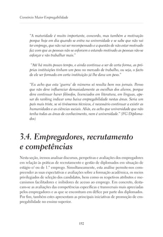 132
Consórcio Maior Empregabilidade
“A maturidade é muito importante, concordo, mas também a motivação
porque hoje em dia quando se entra na universidade e se sabe que não vai
ter emprego, que não vai ser recompensado e a questão de não estar motivado
faz com que as pessoas não se esforcem e estando motivado as pessoas vão-se
esforçar e vão trabalhar mais.”
“Até há muito pouco tempo, e ainda continua a ser de certa forma, as pró-
prias instituições tinham um peso no mercado de trabalho, ou seja, o facto
de ele ser formado em certa instituição já lhe dava um peso.”
“Eu acho que esta ‘guerra’ de números só resulta bem nos jornais. Penso
que não deve influenciar demasiadamente as escolhas dos alunos, porque
deve continuar haver filósofos, licenciados em literatura, em línguas, ape-
sar do ranking indicar uma baixa empregabilidade nestas áreas. Seria um
país mais triste, se só tivéssemos técnicos, é necessário continuar a existir as
humanidades e as ciências sociais. Aliás, eu acho que universidade que não
tenha todas as áreas de conhecimento, nem é universidade.” (FG Diploma-
dos)
3.4. Empregadores, recrutamento
e competências
Nesta seção, iremos analisar discursos, perspetivas e avaliações dos empregadores
em relação às práticas de recrutamento e gestão de diplomados em situação de
estágio e/ ou de 1.º emprego. Simultaneamente, esta análise permite-nos com-
preender as suas expectativas e avaliações sobre a formação académica, os meios
privilegiados de seleção dos candidatos, bem como os respetivos atributos e me-
canismos facilitadores e inibidores de acesso ao emprego. Em concreto, desta-
cam-se as avaliações das competências específicas e transversais mais apreciadas
pelos empregadores e as que se encontram em défice por parte dos diplomados.
Por fim, também estes apresentam as principais iniciativas de promoção de em-
pregabilidade no ensino superior.
 