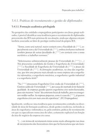 133
Preparados para trabalhar?
3.4.1. Práticas de recrutamento e gestão de diplomados
3.4.1.1. Formação académica privilegiada
Na perspetiva das entidades empregadoras participantes nos focus group reali-
zados, é possível identificar uma tendência para o recrutamento de diplomados
provenientes das IES mais próximas de sua atuação, ainda que algumas estejam
também associadas ao fator de prestígio institucional da própria IES.
“Temos, como será natural, maior contacto com a Faculdade de [***], es-
pecialmente com a da Universidade de [***], embora tenhamos realmente
também pessoas de outras faculdades de [***] em contacto com o nosso
escritório e a trabalhar connosco.”
“Selecionamos substancialmente pessoas da Universidade do [***] (…)
Nós procuramos candidatos da Gestão e Engenharia da [Universidade]
[***] e Faculdade de Engenharia da Universidade do [***] e pouco da
Universidade do [***]. As formações académicas, na área das engenha-
rias, que têm uma procura mais elevada na nossa empresa são a engenha-
ria informática, a engenharia mecânica, a engenharia e gestão industrial
e a engenharia têxtil.”
“Na [***] procuramos Engenheiros Civis vindos da Universidade do [***],
Gestores saídos da Universidade [***], por causa do mestrado lá ter bastante
qualidade. As empresas grandes querem engenheiros civis recém-licenciados,
para não trazerem “vícios” dos anteriores locais de trabalho, para os consegui-
rem moldar melhor. As empresas pequenas, como é o caso da [***], já querem
engenheiros civis com mais anos de experiência”. (FC Empregadores)
Igualmente, verifica-se uma tendência para recrutamentos centrados na diver-
sidade de áreas de formação académica, desde gestão à medicina, incluindo as
áreas de engenharia e informática; ou, pelo contrário, práticas de recrutamento
em que se especializam numa área do saber, certamente explicável em função
da área de negócio da empresa em causa.
“(…) em termos de recrutamento temos somos muito abrangentes nas áreas
de recrutamentos das licenciaturas claro que há licenciaturas que são trans-
 