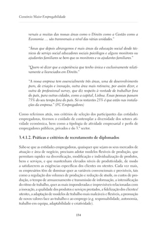 134
Consórcio Maior Empregabilidade
versais a muitas das nossas áreas como o Direito como a Gestão como a
Economia … são transversais a nível das várias unidades.”
“Áreas que depois abrangemos é mais áreas da educação social desde téc-
nicos de serviço social educadores sociais psicólogos e alguns monitores ou
ajudantes familiares se bem que os monitores e os ajudantes familiares.”
“Quero só dizer que a experiência que tenho única e exclusivamente relati-
vamente a licenciados em Direito.”
“A nossa empresa tem essencialmente três áreas, uma de desenvolvimento
puro, de criação e inovação, outra área mais rotineira, por assim dizer, e
outra de professional survey, que diz respeito à vontade de trabalhar fora
do país, para outras cidades, como a capital, Lisboa. Essas pessoas passam
75% do seu tempo fora do país. Só os restantes 25% é que estão nas instala-
ções da empresa.” (FC Empregadores)
Como referimos atrás, nos critérios de seleção dos participantes das entidades
empregadoras, tivemos o cuidado de contemplar a diversidade dos setores ati-
vidade económica, bem como a tipologia de atividade empresarial e perfis de
empregadores públicos, privados e do 3.º sector.
3.4.1.2. Práticas e critérios de recrutamento de diplomados
Sabe-se que as entidades empregadoras, quaisquer que sejam os seus mercados de
atuação e área de negócio, precisam adotar modelos flexíveis de produção, que
permitam rapidez na diversificação, modificação e individualização de produtos,
bens e serviços, e que mantenham elevados níveis de produtividade, de modo
a satisfazerem as exigências específicas dos clientes ou utentes. Cada vez mais,
os empresários têm de dominar quer as variáveis convencionais e previsíveis, tais
como a regulação dos volumes de produção e redução de stocks, os custos de pro-
dução, o tempo de armazenamento e transmissão de informação, a intensificação
do ritmo de trabalho, quer as mais imponderadas e imprevisíveis relacionadas com
a inovação, a qualidade dos produtos e serviços prestados, a fidelização dos clientes/
utentes, a adaptação de modelos de trabalho mais maleáveis e flexíveis, a promoção
de novos valores face ao trabalho e ao emprego (e.g. responsabilidade, autonomia,
trabalho em equipa, adaptabilidade e criatividade).
 