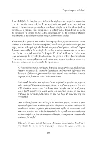 135
Preparados para trabalhar?
A variabilidade de funções executadas pelos diplomados, respetivos requisitos
e perfis, permite traçar práticas de recrutamento que podem ser mais sistema-
tizadas e padronizadas, passando pela subcontratação ou externalização dessa
função, até a práticas mais espontâneas e subjetivadas, dependendo do perfil
do candidato ou do tipo de atividade a desempenhar, ou da urgência ou tempo
previsto para o desempenho dessa função, entre outros fatores.
No entanto, fica patente, para muitos dos empregadores, que o processo de recru-
tamento é atualmente bastante complexo, envolvendo procedimentos que, em
regra, passam pela aplicação de “bateria de provas” ou “provas práticas”, depen-
dendo da necessidade de avaliação de conhecimentos e competências técnicas
específicas. Estes podem incluir “testes psicotécnicos”, análises curriculares dos
CVs, entrevistas de pré-seleção, dinâmicas de grupo e entrevistas individuais.
Nem sempre os empregadores se confrontam com uma só sequência nos proce-
dimentos a seguir no recrutamento de diplomados.
“O nosso recrutamento é standard. Interessa-nos as referências profissionais.
Fazemos entrevistas. Se são recém-licenciados ainda não têm referências pro-
fissionais, obviamente, porque muitas vezes estão à procura do seu primeiro
emprego, mas fazem um teste e são entrevistados.”
“No caso da farmácia será o farmacêutico responsável que faz esse pequeno
teste, um inquérito em que consegue apurar se realmente a pessoa tem per-
fil técnico para exercer essas funções ou não. Eu acho que isso juntamente
com o perfil psicotécnico talvez tenha um resultado melhor do que uma
avaliação de currículo pura e dura em que não haja ali nada que se possa
acrescentar”
“Nós também fazemos uma aplicação de bateria de provas, portanto o nosso
processo de graduados inicia-se após uma triagem de cvs com a aplicação de
uma bateria extensa de provas, portanto estamos a falar de uma bateria onde
procuramos avaliar um conjunto de competências e que demora em média qua-
tro horas a aplicar, a taxa de sucesso na aplicação destas provas é na ordem dos
cinquenta por cento.”
“São testes técnicos que nós fazemos, adequados a engenheiros de software,
a validação de uma ou outra linguagem … e testes de inglês … abaixo de
 