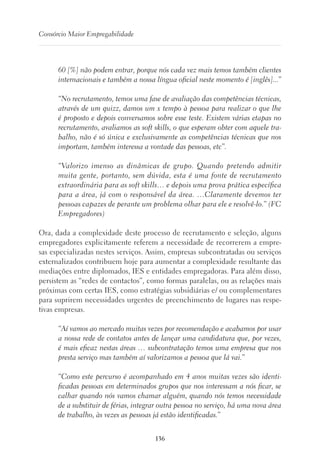 136
Consórcio Maior Empregabilidade
60 [%] não podem entrar, porque nós cada vez mais temos também clientes
internacionais e também a nossa língua oficial neste momento é [inglês]...”
“No recrutamento, temos uma fase de avaliação das competências técnicas,
através de um quizz, damos um x tempo à pessoa para realizar o que lhe
é proposto e depois conversamos sobre esse teste. Existem várias etapas no
recrutamento, avaliamos as soft skills, o que esperam obter com aquele tra-
balho, não é só única e exclusivamente as competências técnicas que nos
importam, também interessa a vontade das pessoas, etc”.
“Valorizo imenso as dinâmicas de grupo. Quando pretendo admitir
muita gente, portanto, sem dúvida, esta é uma fonte de recrutamento
extraordinária para as soft skills… e depois uma prova prática específica
para a área, já com o responsável da área. …Claramente devemos ter
pessoas capazes de perante um problema olhar para ele e resolvê-lo.” (FC
Empregadores)
Ora, dada a complexidade deste processo de recrutamento e seleção, alguns
empregadores explicitamente referem a necessidade de recorrerem a empre-
sas especializadas nestes serviços. Assim, empresas subcontratadas ou serviços
externalizados contribuem hoje para aumentar a complexidade resultante das
mediações entre diplomados, IES e entidades empregadoras. Para além disso,
persistem as “redes de contactos”, como formas paralelas, ou as relações mais
próximas com certas IES, como estratégias subsidiárias e/ ou complementares
para suprirem necessidades urgentes de preenchimento de lugares nas respe-
tivas empresas.
“Aí vamos ao mercado muitas vezes por recomendação e acabamos por usar
a nossa rede de contatos antes de lançar uma candidatura que, por vezes,
é mais eficaz nestas áreas … subcontratação temos uma empresa que nos
presta serviço mas também aí valorizamos a pessoa que lá vai.”
“Como este percurso é acompanhado em 4 anos muitas vezes são identi-
ficadas pessoas em determinados grupos que nos interessam a nós ficar, se
calhar quando nós vamos chamar alguém, quando nós temos necessidade
de a substituir de férias, integrar outra pessoa no serviço, há uma nova área
de trabalho, às vezes as pessoas já estão identificadas.”
 