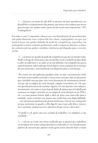 137
Preparados para trabalhar?
“(…) fazemos uns testes de soft skills às pessoas até para percebermos um
bocadinho o comportamento das pessoas, que temos uma empresa que somos
parceiros que nos ajudam nisto e para nós são muito mais importantes.” (FC
Empregadores)
Em todo o caso, é importante reforçar que esta formalização de procedimentos
está particularmente mais evidenciada nos setores empregadores em que seja
possível traçar um quadro definido de perfis de competências requeridos, em
contraponto a outros contextos profissionais, onde o improviso domina e as bases
de contactos prévios podem constituir referências privilegiadas para o recruta-
mento.
“(…) já temos um quadro de perfis de competências que foi um projeto traba-
lhado ao longo de vários anos e que nos facilita muito o trabalho porque desde
o saber ao saber fazer e ao saber ser já está definido e há competências que já
estão lá bastante valorizadas que levam depois numa avaliação de curriculum
de uma entrevista a mais facilmente nós dirigirmos para a contratação …”
“Por norma nós não aplicamos qualquer teste, ou seja o recrutamento é feito
com base numa análise curricular e numa outra coisa que hoje em dia parece
que é proibido mas que para nós é uma ferramenta de recrutamento excecio-
nal que são os estágios de curta duração, estágios curriculares, etc. Ou seja,
nós quando precisamos de contratar alguém, nós não fazemos uma seleção e
recrutamento, nós vamos à nossa base de dados de pessoas que já trabalharam
connosco em estágio curricular ou em estágio de curta duração ou em POCs,
etc. e se essas pessoas tiverem dado a ideia de serem uma mais-valia para a
entidade, vamos contratar essa pessoa caso ainda haja essa disponibilidade.
…nós não fazemos praticamente provas nenhumas a não ser uns writing tests
em que escrevemos no quadro e olhe diga lá o que é que sabe disto e vemos a
luz a acontecer, porque isso a luz aproxima do que vai ser o dia-a-dia.”
“O perfil é o de quem está com vontade de trabalhar e se adaptam a esta
realidade …”
“(…) não sei se é sorte mas temos verificado que as pessoas que trabalham
no aeroporto têm outros amigos familiares conhecidos e é um bocado passar
palavra de maneira que aparece muita gente jovem durante todo o tempo
 