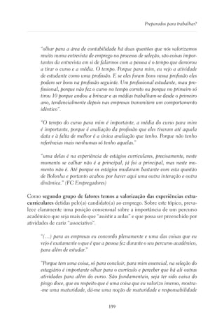 139
Preparados para trabalhar?
“olhar para a área de contabilidade há duas questões que nós valorizamos
muito numa entrevista de emprego no processo de seleção, são coisas impor-
tantes da entrevista em si de falarmos com a pessoa é o tempo que demorou
a tirar o curso e a média. O tempo. Porque para mim, eu vejo a atividade
de estudante como uma profissão. E se eles foram bons nessa profissão eles
podem ser bons na profissão seguinte. Um profissional estudante, mau pro-
fissional, porque não fez o curso no tempo correto ou porque no primeiro só
tirou 10 porque andou a brincar e as médias trabalham-se desde o primeiro
ano, tendencialmente depois nas empresas transmitem um comportamento
idêntico”.
“O tempo do curso para mim é importante, a média do curso para mim
é importante, porque é avaliação da profissão que eles tiveram até aquela
data e à falta de melhor é a única avaliação que tenho. Porque não tenho
referências mais nenhumas só tenho aquelas.”
“uma delas é na experiência de estágios curriculares, precisamente, neste
momento se calhar não é a principal, já foi a principal, mas neste mo-
mento não é. Até porque os estágios mudaram bastante com esta questão
de Bolonha e portanto acabou por haver aqui uma outra interação e outra
dinâmica.” (FC Empregadores)
Como segundo grupo de fatores temos a valorização das experiências extra-
curriculares detidas pelo(a) candidato(a) ao emprego. Sobre este tópico, preva-
lece claramente uma posição consensual sobre a importância de um percurso
académico que seja mais do que “assistir a aulas” e que possa ser preenchido por
atividades de cariz “associativo”.
“(…) para as empresas eu concordo plenamente e uma das coisas que eu
vejo é exatamente o que é que a pessoa fez durante o seu percurso académico,
para além de estudar.”
“Porque tem uma coisa, só para concluir, para mim essencial, na seleção do
estagiário é importante olhar para o currículo e perceber que há ali outras
atividades para além do curso. São fundamentais, seja ter sido caixa do
pingo doce, que eu respeito que é uma coisa que eu valorizo imenso, mostra-
-me uma maturidade, dá-me uma noção de maturidade e responsabilidade
 