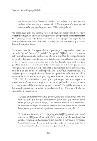 140
Consórcio Maior Empregabilidade
que normalmente um licenciado não tem, seja música, seja desporto, seja
qualquer coisa, mas que seja a sério, não é? E que a gente olhe para o currí-
culo e percebe que aquela pessoa tem.” (FC Empregadores)
Em articulação com esta valorização de experiências extracurriculares, surge,
em terceiro lugar, os fatores que designamos de componente comportamental.
Aqui cabem, por um lado, todas as referências às designações de traços de per-
sonalidade mais comuns e, por outro, as competências transversais que iremos
desenvolver mais à frente.
Neste contexto não é surpreendente a presença de expressões como, por
exemplo, “garra”, “desejo”, “vontade”, “empatia”, “QE - Quociente emocio-
nal”, remetendo-nos não exclusivamente para questões de comportamento
ou de atitudes, próximas do que se entende por competências transversais,
tal como temos vindo a assumir neste estudo. Remete-nos, também, para
questões de disposições ou qualidades intrínsecas ao indivíduo que este de-
verá igualmente possuir e disponibilizar já não apenas numa esfera da vida
privada, mas igualmente na esfera profissional e pública. Neste sentido, esta
vertigem para a competitividade alimentada pelo mercado constitui clara-
mente uma marca dos tempos que, segundo Sennett “corrompe o caracter”
(2001, 2006) do trabalhador e quase que legitima que surja uma espécie de
seleção natural dos mais competitivos entre os graduados, já que se tenta
levar a que os candidatos se sintam quase “raivosos”. Tal está bem patente no
discurso de alguns participantes na justificação dos critérios de seleção dos
candidatos a um emprego.
“Há aqui uma clara diferença de gerações, uma das coisas que eu mais pro-
curo, seja para que área for, é que tenham garra, acho que é mesmo esse o
termo, garra, é que tenham desejo. … no meu caso quando estou a selecionar
tenho que os sentir que estão quase raivosos, que têm desejo de me mostrar,
de me provar que são mesmo aquilo que apresentam no portfólio…”
“ (…) tal recrutamento, a [***] é apologista do QE (quociente emocional)
primeiro e o QI (quociente de inteligência) vem a seguir. O recrutamento é
feito por entrevista, as pessoas claro que mandam o currículo, o certificado
de habilitações, que devem ser entregues por mão e o recrutamento é feito
com base na entrevista e a empatia tem que ser um fator…”
 