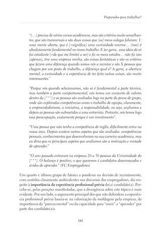 141
Preparados para trabalhar?
“(…) precisa de vários cursos académicos, mas são critérios muito semelhan-
tes, que são transversais e são duas coisas que [os] meus colegas falaram: 1:
uma mente aberta, que é [=significa] uma curiosidade enorme… [isso] é
absolutamente fundamental no nosso trabalho. E ter garra.. essa ideia de só
fui estudante [=de que me limitei a ser] e fiz os meus estudos… não fiz isso
[apenas], tive uma empresa minha, são coisas fantásticas e são os critérios
que fazem uma diferença quando somos nós a recrutar e são X pessoas que
chegam por um posto de trabalho, a diferença qual é? A garra, a abertura
mental, a curiosidade e a experiência de ter feito outras coisas, são muito
interessantes.”
“Porque nós quando selecionamos, não só é fundamental a parte técnica,
mas também a parte comportamental, nós temos um conjunto de valores
dentro da [***] e as pessoas são avaliadas logo na parte da prova de grupo,
onde são exploradas competências como o trabalho de equipa, claramente,
o empreendedorismo, a iniciativa, a responsabilidade, ou seja, avaliamos e
depois as pessoas são submetidas a uma entrevista. Portanto, nós temos logo
essa preocupação, exatamente porque é um investimento”.
“Uma pessoa que não tenha a competência de inglês, dificilmente entra na
nossa área. Depois existem outros aspetos que são avaliados: competências
pessoais, conhecimentos que desenvolveram na sua carreira académica, mas
eu diria que os principais aspetos que avaliamos são a motivação e vontade
de aprender.”
“O ano passado entraram na empresa 20 a 30 pessoas da Universidade do
[***]. O balanço é positivo, o que queremos é candidatos desenrascados e
ávidos de aprender.” (FC Empregadores)
Um quarto e último grupo de fatores a ponderar na decisão de recrutamento,
com sentidos claramente ambivalentes nos discursos dos empregadores, diz res-
peito à importância da experiência profissional prévia do(a) candidato(a). Per-
cebe-se, pelas posições manifestadas, que a divergência sobre este tópico é mais
evidente. Por um lado, o argumento principal dos que não defendem a experiên-
cia profissional prévia baseia-se na valorização da moldagem pela empresa, da
importância da “pureza mental” ou da capacidade para “ouvir” a “aprender” por
parte dos candidato(a)s.
 