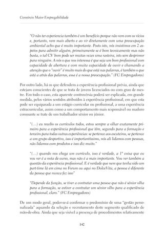 142
Consórcio Maior Empregabilidade
“O não ter experiencia também é um benefício porque não vem com os vícios
e, portanto, vem mais aberto e ao vir diretamente com uma preocupação
ambiental acho que é muito importante. Posto isto, nós insistimos em 2 as-
petos para admitir alguém, primeiramente se é bom tecnicamente mas não
basta, o tal CV bom pode ser muitas vezes uma rasteira, isto sem desprimor
para ninguém. A nós o que nos interessa é que seja um bom profissional com
capacidade de abertura e com muita capacidade de ouvir e chamando a
atenção que o “ouvir” é muito mais do que está nas palavras, é também o que
está a atrás das palavras, essa é a nossa preocupação.” (FC Empregadores)
Por outro lado, há os que defendem a experiência profissional prévia, ainda que
estejam conscientes de que se trata de jovens licenciados ou com grau de mes-
tre. Em todo o caso, esta aparente controvérsia poderá ser explicada, em grande
medida, pelos vários sentidos atribuídos à experiência profissional, em que esta
pode ser equiparada a um estágio curricular ou profissional, a uma experiência
extracurricular, assim como a um comportamento mais responsável ou maduro
consoante se trate de um trabalhador sénior ou júnior.
“(…) eu recebo os currículos todos, estou sempre a olhar exatamente pri-
meiro para a experiência profissional que têm, segundo para a formação e
terceiro para todas outras experiências: se pertence aos escuteiros, se pertence
a um grupo desportivo, isso é importantíssimo, nós ali lidamos com pessoas,
não lidamos com produtos e isso diz muito.”
“(…) quando nos chega um currículo, isso é verdade, a 1ª coisa que eu
vou ver é a nota de curso, mas não é a mais importante. Vou ver também a
questão da experiência profissional. E é verdade que nem que tenha sido um
part-time lá em cima no Forum ou aqui no DolceVita, a pessoa é diferente
da pessoa que nunca fez isso”
“Depende da função, se tiver a contratar uma pessoa que não é sénior olha
para a formação, se estiver a contratar um sénior olho para a experiência
profissional, claro.” (FC Empregadores)
De um modo geral, poder-se-á confirmar o predomínio de uma “gestão perso-
nalizada” aquando da seleção e recrutamento deste segmento qualificado de
mão-de-obra. Ainda que seja visível a presença de procedimentos relativamente
 