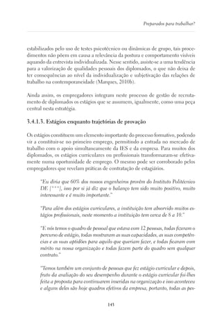 143
Preparados para trabalhar?
estabilizados pelo uso de testes psicotécnico ou dinâmicas de grupo, tais proce-
dimentos não põem em causa a relevância da postura e comportamento visíveis
aquando da entrevista individualizada. Nesse sentido, assiste-se a uma tendência
para a valorização de qualidades pessoais dos diplomados, o que não deixa de
ter consequências ao nível da individualização e subjetivação das relações de
trabalho na contemporaneidade (Marques, 2010b).
Ainda assim, os empregadores integram neste processo de gestão de recruta-
mento de diplomados os estágios que se assumem, igualmente, como uma peça
central nesta estratégia.
3.4.1.3. Estágios enquanto trajetórias de provação
Os estágios constituem um elemento importante do processo formativo, podendo
vir a constituir-se no primeiro emprego, permitindo a entrada no mercado de
trabalho com o apoio simultaneamente da IES e da empresa. Para muitos dos
diplomados, os estágios curriculares ou profissionais transformaram-se efetiva-
mente numa oportunidade de emprego. O mesmo pode ser corroborado pelos
empregadores que revelam práticas de contratação de estagiários.
“Eu diria que 60% dos nossos engenheiros provêm do Instituto Politécnico
DE [***], isso por si já diz que o balanço tem sido muito positivo, muito
interessante e é muito importante.”
“Para além dos estágios curriculares, a instituição tem absorvido muitos es-
tágios profissionais, neste momento a instituição tem cerca de 8 a 10.”
“E nós temos o quadro de pessoal que estava com 12 pessoas, todas fizeram o
percurso de estágio, todas mostraram as suas capacidades, as suas competên-
cias e as suas aptidões para aquilo que queriam fazer, e todas ficaram com
mérito na nossa organização e todas fazem parte do quadro sem qualquer
contrato.”
“Temos também um conjunto de pessoas que fez estágio curricular e depois,
fruto da avaliação do seu desempenho durante o estágio curricular foi-lhes
feita a proposta para continuarem inseridas na organização e isso aconteceu
e alguns deles são hoje quadros efetivos da empresa, portanto, todas as pes-
 