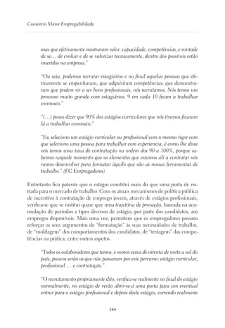 144
Consórcio Maior Empregabilidade
soas que efetivamente mostraram valor, capacidade, competências, e vontade
de se… de evoluir e de se valorizar tecnicamente, dentro dos possíveis estão
inseridos na empresa.”
“Ou seja, podemos recrutar estagiários e no final aquelas pessoas que efe-
tivamente se empenharam, que adquiriram competências, que demonstra-
ram que podem vir a ser bons profissionais, nós recrutamos. Nós temos um
processo muito grande com estagiários. 9 em cada 10 ficam a trabalhar
connosco.”
“(…) posso dizer que 90% dos estágios curriculares que nós tivemos ficaram
lá a trabalhar connosco.”
“Eu seleciono um estágio curricular ou profissional com o mesmo rigor com
que seleciono uma pessoa para trabalhar com experiencia, é como lhe disse
nós temos uma taxa de contratação na ordem dos 90 a 100%, porque sa-
bemos naquele momento que os elementos que estamos ali a contratar nós
vamos desenvolver para formatar àquilo que são as nossas ferramentas de
trabalho.” (FC Empregadores)
Entretanto fica patente que o estágio constitui mais do que uma porta de en-
trada para o mercado de trabalho. Com os atuais mecanismos de política pública
de incentivo à contratação de emprego jovem, através de estágios profissionais,
verifica-se que se institui quase que uma trajetória de provação, baseada na acu-
mulação de períodos e tipos diversos de estágio, por parte dos candidatos, aos
empregos disponíveis. Mais uma vez, permitem que os empregadores possam
reforçar os seus argumentos de “formatação” às suas necessidades de trabalho,
de “moldagem” dos comportamentos dos candidatos, de “testagem” das compe-
tências na prática, entre outros aspetos.
“Todos os colaboradores que temos, e somos cerca de oitenta de norte a sul do
país, poucos serão os que não passaram por este percurso: estágio curricular,
profissional … e contratação.”
“O recrutamento propriamente dito, verifica-se realmente no final do estágio
normalmente, no estágio de verão abrir-se-á uma porta para um eventual
entrar para o estágio profissional e depois deste estágio, correndo realmente
 