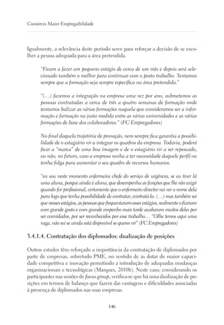 146
Consórcio Maior Empregabilidade
Igualmente, a relevância deste período serve para reforçar a decisão de se esco-
lher a pessoa adequada para a área pretendida.
“Ficam a fazer um pequeno estágio de cerca de um mês e depois será sele-
cionado também o melhor para continuar com o posto trabalho. Tentamos
sempre que a formação seja sempre específica na área pretendida.”
“(…) fazemos a integração na empresa uma vez por ano, submetemos as
pessoas contratadas a cerca de três a quatro semanas de formação onde
tentamos balizar as várias formações naquela que consideramos ser a infor-
mação e formação na justa medida entre as várias universidades e as várias
formações de base dos colaboradores.” (FC Empregadores)
No final daquela trajetória de provação, nem sempre fica garantia a possibi-
lidade de o estagiário vir a integrar os quadros da empresa. Todavia, poderá
ficar a “marca” de uma boa imagem e de o estagiário vir a ser repescado,
ou não, no futuro, caso a empresa venha a ter necessidade daquele perfil ou
tenha folga para aumentar o seu quadro de recursos humanos.
“eu sou neste momento enfermeira chefe do serviço de urgência, se eu tiver lá
uma aluna, porque ainda é aluna, que desempenha as funções que lhe vão exigir
quando for profissional, certamente que o enfermeiro director vai ver o nome dela
para logo que tenha possibilidade de contratar, contratá-la. (…) mas também sei
quenessesestágios,aspessoasquefrequentaramessesestágios,realmenteofizeram
com grande gosto e com grande empenho mais tarde acabaram muitos deles por
ser convidados, por ser reconhecidos por esse trabalho… “Olhe temos aqui uma
vaga, não sei se ainda está disponível se queres vir” (FC Empregadores)
3.4.1.4. Contratação dos diplomados: dualização de posições
Outros estudos têm reforçado a importância da contratação de diplomados por
parte de empresas, sobretudo PME, no sentido de as dotar de maior capaci-
dade competitiva e inovação permitindo a introdução de adequadas mudanças
organizacionais e tecnológicas (Marques, 2010b). Neste caso, considerando os
participantes nas sessões de focus group, verifica-se que há uma dualização de po-
sições em termos de balanço que fazem das vantagens e dificuldades associadas
à presença de diplomados nas suas empresas.
 