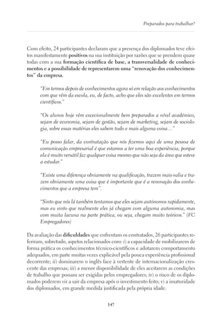 147
Preparados para trabalhar?
Com efeito, 24 participantes declaram que a presença dos diplomados teve efei-
tos manifestamente positivos na sua instituição por razões que se prendem quase
todas com a sua formação científica de base, a transversalidade de conheci-
mentos e a possibilidade de representarem uma “renovação dos conhecimen-
tos” da empresa.
“Em termos depois de conhecimentos agora só em relação aos conhecimentos
com que vêm da escola, eu, de facto, acho que eles são excelentes em termos
científicos.”
“Os alunos hoje vêm excecionalmente bem preparados a nível académico,
sejam de economia, sejam de gestão, sejam de marketing, sejam de sociolo-
gia, sobre essas matérias eles sabem tudo e mais alguma coisa…”
“Eu posso falar, da contratação que nós fizemos aqui de uma pessoa de
comunicação empresarial é que estamos a ter uma boa experiência, porque
ela é muito versátil faz qualquer coisa mesmo que não seja da área que esteve
a estudar.”
“Existe uma diferença obviamente na qualificação, trazem mais-valia e tra-
zem obviamente uma coisa que é importante que é a renovação dos conhe-
cimentos que a empresa tem”.
“Sinto que nós lá também tentamos que eles sejam autónomos rapidamente,
mas eu sinto que realmente eles já chegam com alguma autonomia, mas
com muita lacuna na parte prática, ou seja, chegam muito teóricos.” (FC
Empregadores)
Da avaliação das dificuldades que enfrentam os contratados, 26 participantes re-
feriram, sobretudo, aspetos relacionados com: i) a capacidade de mobilizarem de
forma prática os conhecimentos técnico-científicos e adotarem comportamento
adequados, em parte muitas vezes explicável pela pouca experiência profissional
decorrente; ii) dominarem o inglês face à vertente de internacionalização cres-
cente das empresas; iii) a menor disponibilidade de eles aceitarem as condições
de trabalho que possam ser exigidas pelos empregadores; iv) o risco de os diplo-
mados poderem vir a sair da empresa após o investimento feito; v) a imaturidade
dos diplomados, em grande medida justificada pela própria idade.
 