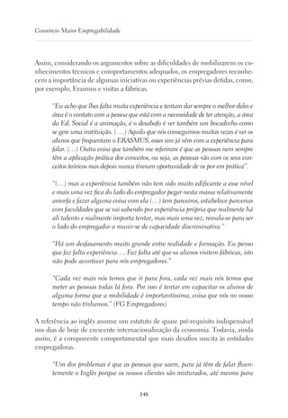 148
Consórcio Maior Empregabilidade
Assim, considerando os argumentos sobre as dificuldades de mobilizarem os co-
nhecimentos técnicos e comportamentos adequados, os empregadores reconhe-
cem a importância de algumas iniciativas ou experiências prévias detidas, como,
por exemplo, Erasmus e visitas a fábricas.
“Eu acho que lhes falta muita experiência e tentam dar sempre o melhor deles e
área é o contato com a pessoa que está com a necessidade de ter atenção, a área
da Ed. Social é a animação, é o desabafo é ver também um bocadinho como
se gere uma instituição. (….) Aquilo que nós conseguimos muitas vezes é ver os
alunos que frequentam o ERASMUS, esses sim já vêm com a experiência para
falar. (…) Outra coisa que também me referiram é que as pessoas nem sempre
têm a aplicação prática dos conceitos, ou seja, as pessoas vão com os seus con-
ceitos teóricos mas depois nunca tiveram oportunidade de os por em prática”.
“(…) mas a experiência também não tem sido muito edificante a esse nível
e mais uma vez fica do lado do empregador pegar nesta massa relativamente
amorfa e fazer alguma coisa com ela (…) tem parceiros, estabelece parcerias
com faculdades que se vai sabendo por experiência própria que realmente há
ali talento e realmente importa tentar, mas mais uma vez, resvala-se para ser
o lado do empregador a munir-se de capacidade discriminativa.”
“Há um desfasamento muito grande entre realidade e formação. Eu penso
que faz falta experiência…. Faz falta até que os alunos visitem fábricas, isto
não pode acontecer para nós empregadores.”
“Cada vez mais nós temos que ir para fora, cada vez mais nós temos que
meter as pessoas todas lá fora. Por isso é tentar em capacitar os alunos de
alguma forma que a mobilidade é importantíssima, coisa que nós no nosso
tempo não tínhamos.” (FG Empregadores)
A referência ao inglês assume um estatuto de quase pré-requisito indispensável
nos dias de hoje de crescente internacionalização da economia. Todavia, ainda
assim, é a componente comportamental que mais desafios suscita às entidades
empregadoras.
“Um dos problemas é que as pessoas que saem, para já têm de falar fluen-
temente o Inglês porque os nossos clientes são misturados, até mesmo para
 