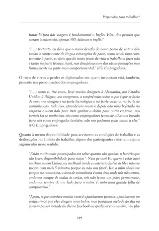 149
Preparados para trabalhar?
tratar lá fora das viagens é fundamental o Inglês. Eles, das pessoas que
vieram à entrevista, apenas 30% falavam o inglês.”
“(…) portanto, eu diria que o maior desafio do nosso ponto de vista e dei-
xando a componente da língua estrangeira de parte, como sendo uma com-
ponente à parte, eu diria que do nosso ponto de vista o trabalho a fazer não
é tanto na parte técnica, hard, nas disciplinas core das várias formações mas
francamente na parte mais comportamental.” (FC Empregadores)
O risco de virem a perder os diplomados em quem investiram está, também,
presente nas preocupações dos empregadores.
“(…) como eu tive casos, levei muitos designers à Alemanha, aos Estados
Unidos, à Bélgica, aos congressos, a conferências sobre o que é que se fazia
de novo nos designers na parte tecnológica e na parte criativa, na parte de
comunicação, tudo isso, aprenderam muito e depois dão uma bofetada na
empresa e saem dali para irem ganhar o dobro para outra empresa, nos
jornais faz-se muito isso, nós como empregadores temos de olhar um bocado
para eles como empregados também, não nos podemos colar muito a eles.”
(FC Empregadores)
Quanto à menor disponibilidade para aceitarem as condições de trabalho e as
deslocações no âmbito do trabalho, alguns dos participantes referiram alguns
argumentos nesse sentido.
“Estão muito mais preocupados em saber quanto vão ganhar, o horário que
vão fazer, disponibilidade para viajar ‘- Nem pensar! Eu quero é estar aqui
no Porto ou em Lisboa, ou no Brasil (onde eu estiver), das 9h às 6h e não me
peçam nem mais 5 minutos porque eu não vou fazer’. Isto a mim choca-me
porque na nossa área, a área de consultoria é uma área onde nós não temos,
andamos sempre de malas às costas, nós não temos um poiso permanente,
andamos sempre de um lado para o outro. E noto uma grande falta de
compromisso.”
“Agora, o que acontece muitas vezes é apanharmos pessoas, apanharmos ou
verificarmos que eles chegam nine-to-five mas passaram metade do dia ou
querem passar metade do dia no facebook ou qualquer coisa assim; não pla-
 