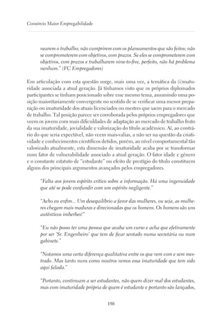 150
Consórcio Maior Empregabilidade
nearem o trabalho; não cumprirem com os planeamentos que são feitos; não
se comprometerem com objetivos, com prazos. Se eles se comprometerem com
objetivos, com prazos e trabalharem nine-to-five, perfeito, não há problema
nenhum.” (FC Empregadores)
Em articulação com esta questão surge, mais uma vez, a temática da (i)matu-
ridade associada a atual geração. Já tínhamos visto que os próprios diplomados
participantes se tinham posicionado sobre esse mesmo tema, assumindo uma po-
sição maioritariamente convergente no sentido de se verificar uma menor prepa-
ração ou imaturidade dos atuais licenciados ou mestres que saem para o mercado
de trabalho. Tal posição parece ser corroborada pelos próprios empregadores que
veem os jovens com mais dificuldades de adaptação ao mercado de trabalho fruto
da sua imaturidade, jovialidade e valorização do título académico. Aí, ao contrá-
rio do que seria expectável, não veem mais-valias, a não ser na questão da criati-
vidade e conhecimentos científicos detidos, porém, ao nível comportamental tão
valorizado atualmente, esta dimensão de imaturidade acaba por se transformar
num fator de vulnerabilidade associado a atual geração. O fator idade e género
e o constante estatuto de “estudante” ou efeito de prestígio do título constituem
alguns dos principais argumentos avançados pelos empregadores.
“Falta aos jovens espírito crítico sobre a informação. Há uma ingenuidade
que até se pode confundir com um espírito negligente.”
“Acho eu enfim... Um desequilíbrio a favor das mulheres, ou seja, as mulhe-
res chegam mais maduras e direcionadas que os homens. Os homens são uns
autênticos imberbes!”
“Eu não posso ter uma pessoa que acaba um curso e acha que efetivamente
por ser ‘Sr. Engenheiro’ que tem de ficar sentado numa secretária ou num
gabinete.”
“Notamos uma certa diferença qualitativa entre os que vem com e sem mes-
trado. Mas tanto nuns como noutros vemos essa imaturidade que tem sido
aqui falada.”
“Portanto, continuam a ser estudantes, não quero dizer mal dos estudantes,
mas com imaturidade própria de quem é estudante e portanto são lançados,
 