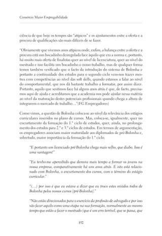 152
Consórcio Maior Empregabilidade
ciência de que hoje os tempos são “atípicos” e os ajustamentos entre a oferta e a
procura de qualificações são mais difíceis de se fazer.
“Obviamente que vivemos anos atípicos onde, enfim, a balança entre a oferta e a
procura está um bocadinho desregulada face àquilo que era a norma e, portanto,
há muito mais oferta de finalistas quer ao nível de licenciatura, quer ao nível do
mestrado e isso facilita um bocadinho o nosso trabalho, mas de qualquer forma
temos também verificado que o facto da introdução do sistema de Bolonha e
portanto a continuidade dos estudos para o segundo ciclo vem-nos trazer mes-
tres com competências ao nível das soft skills, quando estamos a falar ao nível
do comportamental, que nos dá bastante trabalho a formatar, por assim dizer.
Portanto, aquilo que sentimos face há alguns anos atrás é que, de facto, precisa-
mos aqui de ajuda e acreditamos que a academia nos pode ajudar nessa matéria
ao nível da maturação destes potenciais profissionais quando chega a altura de
integrarem o mercado de trabalho…”(FG Empregadores)
Como vimos, a questão de Bolonha coloca-se ao nível da relevância dos estágios
curriculares inseridos no plano de cursos. Mas, coloca-se, igualmente, quer no
encurtamento da formação do 1.º ciclo de estudos, quer, ainda, no prolonga-
mento dos estudos para 2.º e 3.º ciclos de estudos. Em termos de argumentação,
os empregadores associam maior maturidade aos diplomados de pré-Bolonha e,
sobretudo, maior importância da formação do 1.º ciclo.
“E portanto um licenciado pré-Bolonha chega mais velho, que diabo. Isso é
uma vantagem!”
“Eu tenho-me apercebido que demora mais tempo a formar os jovens na
nossa empresa, comparativamente há uns anos atrás. E isto está relacio-
nado com Bolonha, o encurtamento dos cursos, com o término do estágio
curricular.”
“(…) por isso é que eu estava a dizer que eu troco estes miúdos todos de
Bolonha pelos nossos cursos [pré-Bolonha].”
“Não estão direcionados para o exercício da profissão de advogado e por isso
vão fazer aquilo como uma etapa na sua formação, normalmente ao mesmo
tempo que estão a fazer o mestrado (que é um erro terrível, que se passa, que
 