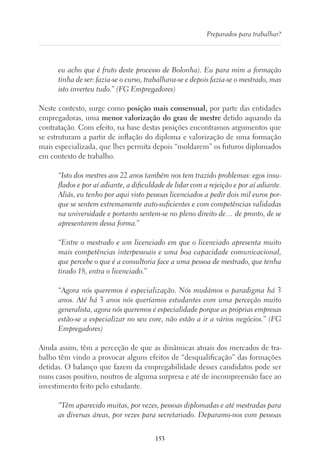 153
Preparados para trabalhar?
eu acho que é fruto deste processo de Bolonha). Eu para mim a formação
tinha de ser: fazia-se o curso, trabalhava-se e depois fazia-se o mestrado, mas
isto inverteu tudo.” (FG Empregadores)
Neste contexto, surge como posição mais consensual, por parte das entidades
empregadoras, uma menor valorização do grau de mestre detido aquando da
contratação. Com efeito, na base destas posições encontramos argumentos que
se estruturam a partir de inflação do diploma e valorização de uma formação
mais especializada, que lhes permita depois “moldarem” os futuros diplomados
em contexto de trabalho.
“Isto dos mestres aos 22 anos também nos tem trazido problemas: egos insu-
flados e por aí adiante, a dificuldade de lidar com a rejeição e por aí adiante.
Aliás, eu tenho por aqui visto pessoas licenciados a pedir dois mil euros por-
que se sentem extremamente auto-suficientes e com competências validadas
na universidade e portanto sentem-se no pleno direito de… de pronto, de se
apresentarem dessa forma.”
“Entre o mestrado e um licenciado em que o licenciado apresenta muito
mais competências interpessoais e uma boa capacidade comunicacional,
que percebe o que é a consultoria face a uma pessoa de mestrado, que tenha
tirado 18, entra o licenciado.”
“Agora nós queremos é especialização. Nós mudámos o paradigma há 3
anos. Até há 3 anos nós queríamos estudantes com uma perceção muito
generalista, agora nós queremos é especialidade porque as próprias empresas
estão-se a especializar no seu core, não estão a ir a vários negócios.” (FG
Empregadores)
Ainda assim, têm a perceção de que as dinâmicas atuais dos mercados de tra-
balho têm vindo a provocar alguns efeitos de “desqualificação” das formações
detidas. O balanço que fazem da empregabilidade desses candidatos pode ser
nuns casos positivo, noutros de alguma surpresa e até de incompreensão face ao
investimento feito pelo estudante.
“Têm aparecido muitas, por vezes, pessoas diplomadas e até mestradas para
as diversas áreas, por vezes para secretariado. Deparamo-nos com pessoas
 