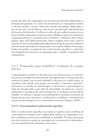 155
Preparados para trabalhar?
rização por parte dos empregadores do investimento feito pelos diplomados na
formação pós-graduada; 2) a existir esse investimento, os empregadores tendem
a valorizar quando o mesmo é feito pela iniciativa dos próprios diplomados, o
que remete para uma tendência crescente de externalização/ individualização
do investimento formativo; 3) reforça-se a ideia de que academia proporciona as
bases científicas adequadas, sendo necessário trabalhar na parte da componente
comportamental que é assumida como o território a “desbravar” pelos empre-
gadores. Aqui, nesta última ideia-chave, tanto os estágios, como vimos, como as
experiências diversas dos diplomados adquiridas ao longo do percurso académico
são fortemente valorizadas na transição para o mercado de trabalho. Iremos apro-
fundar, de seguida, a componente dos conhecimentos específicos e, sobretudo,
das competências transversais na preparação para o trabalho na perspetiva dos
empregadores.
3.4.3. Preparados para trabalhar? Avaliação de compe-
tências
A aprendizagem constitui um dos processos mais decisivos para a concretiza-
ção de uma sociedade de conhecimento. Isto significa que se está perante uma
mudança do papel convencional atribuído à educação em sentido amplo, in-
cluindo-se vários desafios que passam, por exemplo: i) “aprender a aprender”,
alterando-se os métodos de aprendizagem; ii) desenvolver a aprendizagem ao
longo da vida para todos e para além da universidade; iii) potenciar o acesso a
atualizações e reciclagens de conhecimentos face às mudanças no mercado de
trabalho; iv) melhorar e adequar o aconselhamento e orientação vocacional em
função dos percursos formativos e profissionais; v) melhorar a articulação dos
sistemas de aprendizagem com a comunidade envolvente (Marques, 2010b).
3.4.3.1. O incontornável conhecimento específico
Sobre o conhecimento específico em relação às respetivas áreas científicas, tal
como tínhamos verificado com os diplomados, também os empregadores reve-
lam semelhanças quanto à sua centralidade na atualidade. De resto, esta posição
tem sido claramente exposta nas suas práticas de recrutamento de diplomados e
nas suas experiências de contratação, como vimos.
 