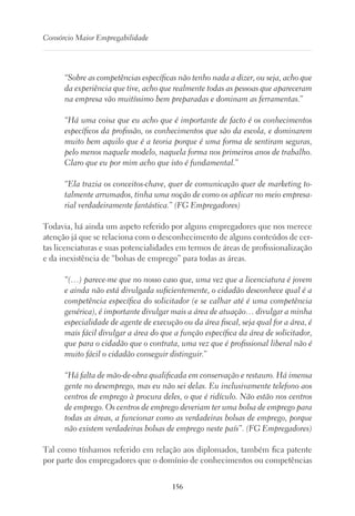 156
Consórcio Maior Empregabilidade
“Sobre as competências específicas não tenho nada a dizer, ou seja, acho que
da experiência que tive, acho que realmente todas as pessoas que apareceram
na empresa vão muitíssimo bem preparadas e dominam as ferramentas.”
“Há uma coisa que eu acho que é importante de facto é os conhecimentos
específicos da profissão, os conhecimentos que são da escola, e dominarem
muito bem aquilo que é a teoria porque é uma forma de sentiram seguras,
pelo menos naquele modelo, naquela forma nos primeiros anos de trabalho.
Claro que eu por mim acho que isto é fundamental.”
“Ela trazia os conceitos-chave, quer de comunicação quer de marketing to-
talmente arrumados, tinha uma noção de como os aplicar no meio empresa-
rial verdadeiramente fantástica.” (FG Empregadores)
Todavia, há ainda um aspeto referido por alguns empregadores que nos merece
atenção já que se relaciona com o desconhecimento de alguns conteúdos de cer-
tas licenciaturas e suas potencialidades em termos de áreas de profissionalização
e da inexistência de “bolsas de emprego” para todas as áreas.
“(…) parece-me que no nosso caso que, uma vez que a licenciatura é jovem
e ainda não está divulgada suficientemente, o cidadão desconhece qual é a
competência específica do solicitador (e se calhar até é uma competência
genérica), é importante divulgar mais a área de atuação… divulgar a minha
especialidade de agente de execução ou da área fiscal, seja qual for a área, é
mais fácil divulgar a área do que a função específica da área de solicitador,
que para o cidadão que o contrata, uma vez que é profissional liberal não é
muito fácil o cidadão conseguir distinguir.”
“Há falta de mão-de-obra qualificada em conservação e restauro. Há imensa
gente no desemprego, mas eu não sei delas. Eu inclusivamente telefono aos
centros de emprego à procura deles, o que é ridículo. Não estão nos centros
de emprego. Os centros de emprego deveriam ter uma bolsa de emprego para
todas as áreas, a funcionar como as verdadeiras bolsas de emprego, porque
não existem verdadeiras bolsas de emprego neste país”. (FG Empregadores)
Tal como tínhamos referido em relação aos diplomados, também fica patente
por parte dos empregadores que o domínio de conhecimentos ou competências
 