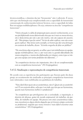 157
Preparados para trabalhar?
técnico-científicas, o domínio das tais “ferramentas” não é suficiente. É neces-
sário que esta formação seja complementada com a capacidade de transmissão/
comunicação de conhecimentos teóricos/ técnicos, com a capacidade de traba-
lhar em equipas multidisciplinares. Ou seja, entramos na área das “competências
transversais”.
“Outra situação é a falta de preparação para assumir conhecimentos, se eu
sou pré-diplomado numa determinada área que me é mais ou menos técnica,
isto é desta forma por este e por este motivo, não são capazes de assumir,
ok! - ‘Mas porque é que faz assim?’ Vai ter de saber explicar, mas não conse-
guem explicar. Mas temos outro exemplo, se tiverem que dar uma formação
em contexto de trabalho, dizem: “Ai tenho vergonha de falar em público!”
“De uma forma algo sui generis, se calhar, que é nós trabalhamos em equipa,
equipa multidisciplinar, isto é, e por vezes esta é a grande dificuldades dos
nossos estagiários, e mesmo dos diplomados em integrar, como é que se inte-
gra uma equipa com tantas profissões tão diferentes…”
“As competências técnicas são importantes, têm é de ser complementadas
com as competências transversais.” (FG Empregadores)
3.4.3.2. Sinalização e representações de competências transversais
De acordo com as experiências dos participantes que fizeram parte dos focus
group, no recrutamento são sinalizadas as principais competências transversais
mais valorizadas e mais mobilizadas nos quotidianos de trabalhos.
“Não é fácil dizer quais são as caraterísticas, não é?, Quais são as caraterísti-
cas? É um conjunto delas, acho que é um todo, que tem que ser harmonioso,
quanto mais harmonioso melhor é o profissional.”
“As competências que privilegiamos são a curiosidade, a inquietação, o
domínio de idiomas, gostar do mundo empresarial, de trabalhar, da par-
tilha, do trabalho em equipa. Há poucos com estas características todas,
mas encontram-se alguns dentro daqueles que já tiveram estágio curricular
ou profissional, naqueles que nunca tiveram é mais difícil encontrar estas
características.” (FG Empregadores)
 