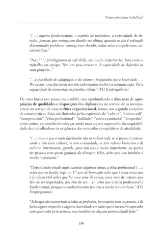 159
Preparados para trabalhar?
“(…) aspetos fundamentais, o espírito de iniciativa, a capacidade de de-
cisão, pessoas que conseguem decidir na altura, quando se lhe é colocado
determinado problema conseguirem decidir, todas estas competências, ca-
racterísticas.”
“Na [***] privilegiamos as soft skills, são muito importantes, bem como o
trabalho em equipa. Têm um peso crescente. A capacidade de defender as
suas posições...”
“…capacidade de adaptação e de estarem preparados para fazer tudo. …
Por acaso, uma das áreas que nós valorizamos muito é a comunicação. Ter a
capacidade de comunicar expressões, ideias.” (FG Empregadores)
De uma forma um pouco mais subtil, mas aprofundando a dimensão de apro-
priação de qualidades e disposições dos diplomados no sentido de as incorpo-
rarem ao serviço de uma cultura organizacional, temos um segundo conjunto
de características. Estas são ilustradas pelas expressões de “cultura”, “valores soft”,
“compromisso”, “ética profissional”, “lealdade”, “vestir a camisola”, “empenho”,
entre outros, no sentido de reforçar ainda mais aquele argumento da adaptabili-
dade dos trabalhadores às exigências dos mercados competitivos da atualidade.
“(…) mas o que é mais fascinante são os valores soft, se a pessoa é interes-
sante e tem uma cultura, se tem curiosidade, se tem valores humanos e de
cultura, interessante, grande, para nós isso é muito importante, eu queria
ter pessoas com quem gostaria de almoçar, falar, acho que isso também é
muito importante.”
“Depois tenho estado aqui a anotar algumas coisas, a ética profissional (….)
acho que no fundo, logo no 1.º ano de formação acho que é uma coisa que
é fundamental saber que há uma série de coisas, uma série de aspetos que
têm de ser respeitados, que têm de ser… eu acho que a ética profissional é
fundamental, porque os conhecimentos teóricos a escola transmite-os.” (FG
Empregadores)
“Acho que são transversais a todas as profissões, ter empatia com as pessoas, é de
facto algum empenho e alguma humildade em saber que é necessário aprender
com quem está já no terreno, mas também ter alguma personalidade forte.”
 