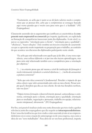 160
Consórcio Maior Empregabilidade
“Exatamente, eu acho que é assim se eu de facto valorizo muito o compro-
misso que as pessoas têm, acho que o compromisso se consegue baseado
aqui numa questão que é muito cara para mim que é: a lealdade.” (FG
Empregadores)
Claramente assumido são os argumentos que justificam as características da com-
ponente mais empresarial ou comercial que importa, igualmente, ser explicitada
na formação de competências transversais junto dos diplomados. A este nível, ve-
jam-se as expressões: “orientação para o cliente”, “orientação para a qualidade”,
“eficiência”, “trazer soluções”. Este constitui um terceiro conjunto de característi-
cas que se apresenta muito importante na preparação para o trabalho, ao contrário
do que acontece nos discursos dos diplomados participantes neste estudo.
“Eu acho que está relacionado com aquilo que já foi dito, é uma nova expe-
riência, uma cultura diferente e só por isso eles trazem aprendizagem, mas
para mim está relacionado também com a competência para a orientação
por objetivos.”
“(…) no entanto penso que até mesmo a nível de instituição de formação é
muito interessante introduzir a variável eficiência. (…) tenho de acrescentar
a postura comercial.”
“Acho que esta ótica comercial é fundamental. Perceber o impacto do que
estou a fazer e que valor acrescentado está a dar ao meu cliente. Pensar sem-
pre qual o benefício que dou ao meu cliente. Se não traz benefício nenhum,
não vou fazer.”
“Depois termos formação e desenvolvimento pessoal, autoconfiança e auto-
nomia, orientação para o cliente, orientação para a qualidade, orientação
para os resultados, negociação e persuasão, trabalho em equipa, relaciona-
mento interpessoal, obviamente.” (FG Empregadores)
Por fim, será possível sinalizar ainda uma outra dimensão que tem vindo a ganhar
relevância junto dos empregadores que diz respeito ao intraempreendedorismo.
Esta é uma das tendências que tem vindo a estar associada já não só ao empreen-
dedorismo em si como criação de autoemprego ou de uma empresa, mas como a
ideia de um “novo trabalhador”. Para além de ser um bom profissional, importa
 