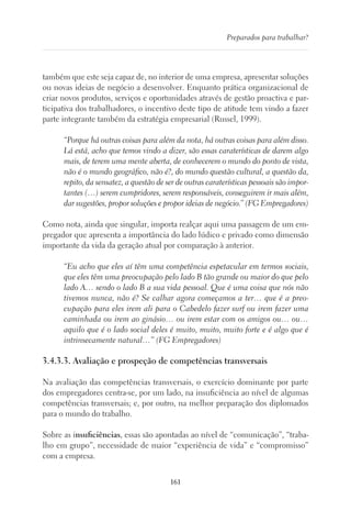 161
Preparados para trabalhar?
também que este seja capaz de, no interior de uma empresa, apresentar soluções
ou novas ideias de negócio a desenvolver. Enquanto prática organizacional de
criar novos produtos, serviços e oportunidades através de gestão proactiva e par-
ticipativa dos trabalhadores, o incentivo deste tipo de atitude tem vindo a fazer
parte integrante também da estratégia empresarial (Russel, 1999).
“Porque há outras coisas para além da nota, há outras coisas para além disso.
Lá está, acho que temos vindo a dizer, são essas caraterísticas de darem algo
mais, de terem uma mente aberta, de conhecerem o mundo do ponto de vista,
não é o mundo geográfico, não é?, do mundo questão cultural, a questão da,
repito, da sensatez, a questão de ser de outras caraterísticas pessoais são impor-
tantes (…) serem cumpridores, serem responsáveis, conseguirem ir mais além,
dar sugestões, propor soluções e propor ideias de negócio.” (FG Empregadores)
Como nota, ainda que singular, importa realçar aqui uma passagem de um em-
pregador que apresenta a importância do lado lúdico e privado como dimensão
importante da vida da geração atual por comparação à anterior.
“Eu acho que eles aí têm uma competência espetacular em termos sociais,
que eles têm uma preocupação pelo lado B tão grande ou maior do que pelo
lado A… sendo o lado B a sua vida pessoal. Que é uma coisa que nós não
tivemos nunca, não é? Se calhar agora começamos a ter… que é a preo-
cupação para eles irem ali para o Cabedelo fazer surf ou irem fazer uma
caminhada ou irem ao ginásio… ou irem estar com os amigos ou… ou…
aquilo que é o lado social deles é muito, muito, muito forte e é algo que é
intrinsecamente natural…” (FG Empregadores)
3.4.3.3. Avaliação e prospeção de competências transversais
Na avaliação das competências transversais, o exercício dominante por parte
dos empregadores centra-se, por um lado, na insuficiência ao nível de algumas
competências transversais; e, por outro, na melhor preparação dos diplomados
para o mundo do trabalho.
Sobre as insuficiências, essas são apontadas ao nível de “comunicação”, “traba-
lho em grupo”, necessidade de maior “experiência de vida” e “compromisso”
com a empresa.
 