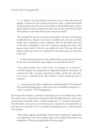 162
Consórcio Maior Empregabilidade
“(…) o designer tem de conseguir comunicar com os outros elementos da
equipa, o account tem de conseguir comunicar, todo o conhecimento deles
de alguma forma tem de se tocar, não podem ser tão fechados aqui, as tecno-
logias digitais e tudo isso desenvolve mais, tem de haver ali, tem de se ligar
várias pessoas e elas todas têm de saber comunicar aquilo.”
“Por exemplo têm que ter uma boa comunicação e têm que ter formações
complementares, estágios curriculares e profissionais, com por exemplo,
porque não, saltando em várias empresas. Hoje tu não podes dizer que
se ele esteve a trabalhar 5 anos em 5 empresas, significa que não é uma
pessoa muito estável. Não há, não podes dizer isso. Tens que dizer que
graças a Deus que estive em 5 empresas! É uma pessoa que vai á procura
e que luta.”
“… os alunos têm que procurar mais conhecimento, mesmo que seja através
de um meio mais informal, o que implica um confronto de cultura.”
“Num determinado curso os dois tiram 14 e porquê um se destaca?...
é melhor porque tem competências adquiridas próprias intrínsecas de
vivências de vida, consegue exteriorizar melhor aquilo que aprendeu.
E as vezes, a experiência de vida também é muito importante para a
empresa.”
“(…) eu acho que lhes falta competências comportamentais. Passando pela
ética, pela deontologia para o saber estar, para o trabalho em equipa ao …
‘vestir a camisola’.” (FG Empregadores)
Na maioria das situações, as posições convergem para a necessidade de se traba-
lhar ainda mais a componente comportamental dos diplomados de modo a pre-
pará-los para a transição entre o “mundo académico” e o “mundo empresarial”.
Esta dimensão, mais uma vez, remete-nos para o argumento da imaturidade, já
aqui por nós avançando, visível na própria impreparação para a entrevista para
um emprego.
“Mas relevam alguma imaturidade, “dão um tiro no próprio pé”, porque têm
as competências, mas não as sabem expor, não as sabem demonstrar e isso
prejudica-os. Têm pouca capacidade de comunicação.”
 