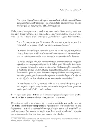 163
Preparados para trabalhar?
“Eu vejo-os tão mal preparados para o mercado de trabalho na medida em
que as competências transversais e da agressividade, da colocação do próprio
produto que são eles próprios.” (FG Empregadores)
Todavia, em contrapartida, é referida como uma mais-valia da atual geração um
conjunto de competências que domina, tais como “capacidade de pesquisa”, do-
mínio de uma “terceira língua estrangeira”, para além do inglês e da informática.
“Eu acho claramente que há uma que eles têm, que é fantástica, que é a
capacidade de pesquisa, rápida; o conseguirem acompanhar.”
“A procura de informação para mim hoje é crítica, ou seja, termos pessoas
capazes de procurar a informação que muitas vezes não está ao nosso dispor,
nem na empresa nem muitas vezes nas outras empresas também do ramo.
“E que eu diria que hoje, não sendo específicas, sendo transversais, são quase
específicas, a começar pelas línguas. Hoje toda a gente fala inglês, fala inglês
por causa da informática, porque a informática é toda em inglês e os miúdos,
os facebooks, aos não sei quê, a base é inglesa portanto, enfim. ... Mas depois
há outra coisa que é, do ponto de vista da empregabilidade, uma competência,
essa acho que sim, que é transversal é a questão da terceira língua. Ou seja, eu
se tiver alguém que fale alemão e que escreva alemão, contrato hoje!”
“Naturalmente, dada a juventude cada vez dos licenciados penso que a
maior apetência para a informática é a área que nós percebemos que estão
melhor preparados.” (FG Empregadores)
Sobre a projeção para o futuro, as entidades empregadoras apresentam quatro
cenários sobre as necessidades de competências transversais.
Um primeiro cenário estrutura-se na recorrente oposição que existe entre as
“culturas” académicas e empresariais. Apesar de em termos retóricos ser um
lugar-comum assumir a necessidade de aproximação destes dois mundos21
, si-
multaneamente, fica patente a complexidade desta relação e, sobretudo, a gestão
que ambas as partes têm que fazer para manter esta relação.
21
Mesmo assim, desde os anos 80 do séc. XX, esta relação entre ensino superior e mundo empresarial parecia im-
provável, tal como vaticinavam Tanguy et al. (1996).
 