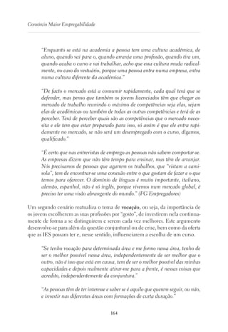 164
Consórcio Maior Empregabilidade
“Enquanto se está na academia a pessoa tem uma cultura académica, de
aluno, quando vai para o, quando arranja uma profissão, quando tira um,
quando acaba o curso e vai trabalhar, acho que essa cultura muda radical-
mente, no caso do vestuário, porque uma pessoa entra numa empresa, entra
numa cultura diferente da académica.”
“De facto o mercado está a consumir rapidamente, cada qual terá que se
defender, mas penso que também os jovens licenciados têm que chegar ao
mercado de trabalho reunindo o máximo de competências seja elas, sejam
elas de académicas ou também de todas as outras competências e terá de as
perceber. Terá de perceber quais são as competências que o mercado neces-
sita e ele tem que estar preparado para isso, só assim é que ele entra rapi-
damente no mercado, se não será um desempregado com o curso, digamos,
qualificado.”
“É certo que nas entrevistas de emprego as pessoas não sabem comportar-se.
As empresas dizem que não têm tempo para ensinar, mas têm de arranjar.
Nós precisamos de pessoas que agarrem os trabalhos, que “vistam a cami-
sola”, tem de encontrar-se uma conexão entre o que gostam de fazer e o que
temos para oferecer. O domínio de línguas é muito importante, italiano,
alemão, espanhol, não é só inglês, porque vivemos num mercado global, é
preciso ter uma visão abrangente do mundo.” (FG Empregadores)
Um segundo cenário reatualiza o tema de vocação, ou seja, da importância de
os jovens escolherem as suas profissões por “gosto”, de investirem nela continua-
mente de forma a se distinguirem e serem cada vez melhores. Este argumento
desenvolve-se para além da questão conjuntural ou de crise, bem como da oferta
que as IES possam ter e, nesse sentido, influenciarem a escolha de um curso.
“Se tenho vocação para determinada área e me formo nessa área, tenho de
ser o melhor possível nessa área, independentemente de ser melhor que o
outro, não é isso que está em causa, tem de ser o melhor possível das minhas
capacidades e depois realmente atirar-me para a frente, é nessas coisas que
acredito, independentemente da conjuntura.”
“As pessoas têm de ter interesse e saber se é aquilo que querem seguir, ou não,
e investir nas diferentes áreas com formações de curta duração.”
 