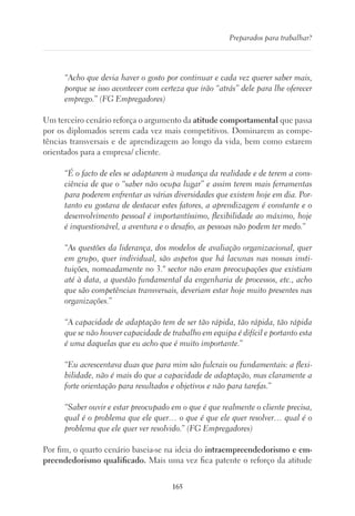 165
Preparados para trabalhar?
“Acho que devia haver o gosto por continuar e cada vez querer saber mais,
porque se isso acontecer com certeza que irão “atrás” dele para lhe oferecer
emprego.” (FG Empregadores)
Um terceiro cenário reforça o argumento da atitude comportamental que passa
por os diplomados serem cada vez mais competitivos. Dominarem as compe-
tências transversais e de aprendizagem ao longo da vida, bem como estarem
orientados para a empresa/ cliente.
“É o facto de eles se adaptarem à mudança da realidade e de terem a cons-
ciência de que o “saber não ocupa lugar” e assim terem mais ferramentas
para poderem enfrentar as várias diversidades que existem hoje em dia. Por-
tanto eu gostava de destacar estes fatores, a aprendizagem é constante e o
desenvolvimento pessoal é importantíssimo, flexibilidade ao máximo, hoje
é inquestionável, a aventura e o desafio, as pessoas não podem ter medo.”
“As questões da liderança, dos modelos de avaliação organizacional, quer
em grupo, quer individual, são aspetos que há lacunas nas nossas insti-
tuições, nomeadamente no 3.º sector não eram preocupações que existiam
até à data, a questão fundamental da engenharia de processos, etc., acho
que são competências transversais, deveriam estar hoje muito presentes nas
organizações.”
“A capacidade de adaptação tem de ser tão rápida, tão rápida, tão rápida
que se não houver capacidade de trabalho em equipa é difícil e portanto esta
é uma daquelas que eu acho que é muito importante.”
“Eu acrescentava duas que para mim são fulcrais ou fundamentais: a flexi-
bilidade, não é mais do que a capacidade de adaptação, mas claramente a
forte orientação para resultados e objetivos e não para tarefas.”
“Saber ouvir e estar preocupado em o que é que realmente o cliente precisa,
qual é o problema que ele quer… o que é que ele quer resolver… qual é o
problema que ele quer ver resolvido.” (FG Empregadores)
Por fim, o quarto cenário baseia-se na ideia do intraempreendedorismo e em-
preendedorismo qualificado. Mais uma vez fica patente o reforço da atitude
 