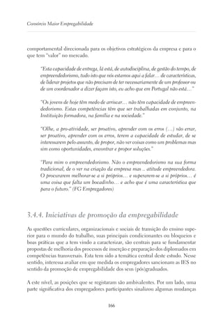 166
Consórcio Maior Empregabilidade
comportamental direcionada para os objetivos estratégicos da empresa e para o
que tem “valor” no mercado.
“Esta capacidade de entrega, lá está, de autodisciplina, de gestão do tempo, de
empreendedorismo, tudo isto que nós estamos aqui a falar… de características,
de liderar projetos que não precisam de ter necessariamente de um professor ou
de um coordenador a dizer façam isto, eu acho que em Portugal não está…”
“Os jovens de hoje têm medo de arriscar… não têm capacidade de empreen-
dedorismo. Estas competências têm que ser trabalhadas em conjunto, na
Instituição formadora, na família e na sociedade.”
“Olhe, a pro-atividade, ser proativo, aprender com os erros (…) vão errar,
ser proativo, aprender com os erros, terem a capacidade de estudar, de se
interessarem pelo assunto, de propor, não ver coisas como um problemas mas
sim como oportunidades, encontrar e propor soluções.”
“Para mim o empreendedorismo. Não o empreendedorismo na sua forma
tradicional, de o ver na criação da empresa mas .. atitude empreendedora.
O procurarem melhorar-se a si próprios… e superarem-se a si próprios… é
uma coisa que falta um bocadinho… e acho que é uma característica que
para o futuro.” (FG Empregadores)
3.4.4. Iniciativas de promoção da empregabilidade
As questões curriculares, organizacionais e sociais de transição do ensino supe-
rior para o mundo do trabalho, suas principais condicionantes ou bloqueios e
boas práticas que a tem vindo a caracterizar, são centrais para se fundamentar
propostas de melhoria dos processos de inserção e preparação dos diplomados em
competências transversais. Esta tem sido a temática central deste estudo. Nesse
sentido, interessa avaliar em que medida os empregadores sancionam as IES no
sentido da promoção de empregabilidade dos seus (pós)graduados.
A este nível, as posições que se registaram são ambivalentes. Por um lado, uma
parte significativa dos empregadores participantes sinalizou algumas mudanças
 