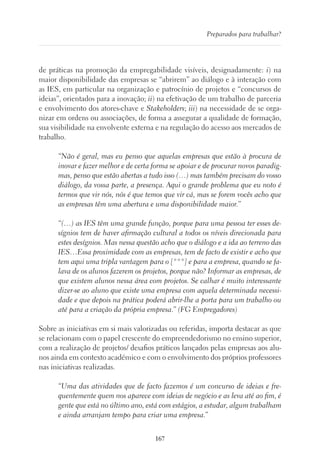 167
Preparados para trabalhar?
de práticas na promoção da empregabilidade visíveis, designadamente: i) na
maior disponibilidade das empresas se “abrirem” ao diálogo e à interação com
as IES, em particular na organização e patrocínio de projetos e “concursos de
ideias”, orientados para a inovação; ii) na efetivação de um trabalho de parceria
e envolvimento dos atores-chave e Stakeholders; iii) na necessidade de se orga-
nizar em ordens ou associações, de forma a assegurar a qualidade de formação,
sua visibilidade na envolvente externa e na regulação do acesso aos mercados de
trabalho.
“Não é geral, mas eu penso que aquelas empresas que estão à procura de
inovar e fazer melhor e de certa forma se apoiar e de procurar novos paradig-
mas, penso que estão abertas a tudo isso (…) mas também precisam do vosso
diálogo, da vossa parte, a presença. Aqui o grande problema que eu noto é
termos que vir nós, nós é que temos que vir cá, mas se forem vocês acho que
as empresas têm uma abertura e uma disponibilidade maior.”
“(…) as IES têm uma grande função, porque para uma pessoa ter esses de-
sígnios tem de haver afirmação cultural a todos os níveis direcionada para
estes desígnios. Mas nessa questão acho que o diálogo e a ida ao terreno das
IES…Essa proximidade com as empresas, tem de facto de existir e acho que
tem aqui uma tripla vantagem para o [***] e para a empresa, quando se fa-
lava de os alunos fazerem os projetos, porque não? Informar as empresas, de
que existem alunos nessa área com projetos. Se calhar é muito interessante
dizer-se ao aluno que existe uma empresa com aquela determinada necessi-
dade e que depois na prática poderá abrir-lhe a porta para um trabalho ou
até para a criação da própria empresa.” (FG Empregadores)
Sobre as iniciativas em si mais valorizadas ou referidas, importa destacar as que
se relacionam com o papel crescente do empreendedorismo no ensino superior,
com a realização de projetos/ desafios práticos lançados pelas empresas aos alu-
nos ainda em contexto académico e com o envolvimento dos próprios professores
nas iniciativas realizadas.
“Uma das atividades que de facto fazemos é um concurso de ideias e fre-
quentemente quem nos aparece com ideias de negócio e as leva até ao fim, é
gente que está no último ano, está com estágios, a estudar, algum trabalham
e ainda arranjam tempo para criar uma empresa.”
 