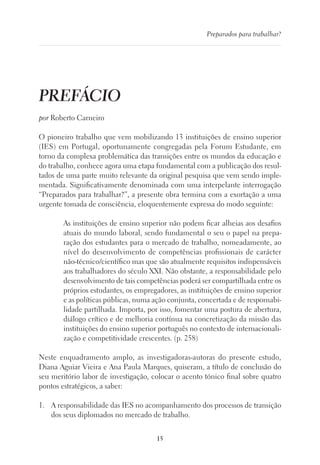 15
Preparados para trabalhar?
PREFÁCIO
por Roberto Carneiro
O pioneiro trabalho que vem mobilizando 13 instituições de ensino superior
(IES) em Portugal, oportunamente congregadas pela Forum Estudante, em
torno da complexa problemática das transições entre os mundos da educação e
do trabalho, conhece agora uma etapa fundamental com a publicação dos resul-
tados de uma parte muito relevante da original pesquisa que vem sendo imple-
mentada. Significativamente denominada com uma interpelante interrogação
“Preparados para trabalhar?”, a presente obra termina com a exortação a uma
urgente tomada de consciência, eloquentemente expressa do modo seguinte:
As instituições de ensino superior não podem ficar alheias aos desafios
atuais do mundo laboral, sendo fundamental o seu o papel na prepa-
ração dos estudantes para o mercado de trabalho, nomeadamente, ao
nível do desenvolvimento de competências profissionais de carácter
não-técnico/científico mas que são atualmente requisitos indispensáveis
aos trabalhadores do século XXI. Não obstante, a responsabilidade pelo
desenvolvimento de tais competências poderá ser compartilhada entre os
próprios estudantes, os empregadores, as instituições de ensino superior
e as políticas públicas, numa ação conjunta, concertada e de responsabi-
lidade partilhada. Importa, por isso, fomentar uma postura de abertura,
diálogo crítico e de melhoria contínua na concretização da missão das
instituições do ensino superior português no contexto de internacionali-
zação e competitividade crescentes. (p. 258)
Neste enquadramento amplo, as investigadoras-autoras do presente estudo,
Diana Aguiar Vieira e Ana Paula Marques, quiseram, a título de conclusão do
seu meritório labor de investigação, colocar o acento tónico final sobre quatro
pontos estratégicos, a saber:
1.	 A responsabilidade das IES no acompanhamento dos processos de transição
dos seus diplomados no mercado de trabalho.
 