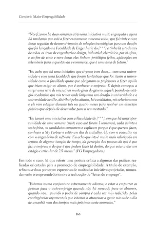 168
Consórcio Maior Empregabilidade
“Nós fizemos há duas semanas atrás uma iniciativa muito engraçada e agora
há um banco que está a fazer exatamente a mesma coisa, que foi vinte e nove
horas seguidas de desenvolvimento de soluções tecnológicas para um desafio
que foi lançado na Faculdade de Engenharia do [***] e tinha lá estudantes
de todas as áreas de engenharia e design, industrial, eletrónica, por aí afora,
e ao fim de vinte e nove horas eles tinham protótipos feitos, aplicações em
telemóveis para a questão do e-commerce, que é uma área de futuro.”
“Eu acho que há uma iniciativa que tivemos com duas… com uma univer-
sidade e com uma faculdade que foram fantásticas que foi: tanto a univer-
sidade como a faculdade quase que obrigaram os professores a fazer aquilo
que iriam exigir ao aluno, que é conhecer a empresa. E depois começou a
surgir uma série de iniciativas muito giras do género: aquele período de está-
gio académico que nós temos onde lançamos um desafio à universidade e a
universidade acolhe, distribui pelos alunos, há candidatos, nós selecionamos
e ele vem estagiar durante três ou quatro meses para resolver um exercício
prático que depois ele desenvolve para o seu mestrado.”
“Eu lancei uma iniciativa com a Faculdade de [***], em que há uma opor-
tunidade de uma semana (neste caso até foram 3 semanas), cada quinta e
sexta-feira, os candidatos concorrem e explicam porque é que querem fazer,
conhecer a My Partner e estão um dia de trabalho, 8h, com o consultor ou
com o engenheiro de software. Eu acho que isto é muito mais valorizado em
termos de alguma isenção de tempo, da perceção das pessoas do que é que
faz a empresa e do que é que podem fazer lá dentro, do que estar a dar um
estágio curricular de 2/3 meses.” (FG Empregadores)
Em todo o caso, há que referir uma postura crítica a algumas das práticas rea-
lizadas orientadas para a promoção de empregabilidade. A título de exemplo,
refiram-se duas por serem expressivas de muitas das iniciativas projetadas, nomea-
damente o empreendedorismo e a realização de “feiras de emprego”.
“Estamos numa conjuntura extremamente adversa, e estar a empurrar as
pessoas para o auto-emprego quando não há mercado para os absorver,
quando não…quando o poder de compra é cada vez mas reduzido, pelas
contingências orçamentais que estamos a atravessar a gente não sabe o dia
de amanhã nem dos tempos mais próximos neste momento.”
 