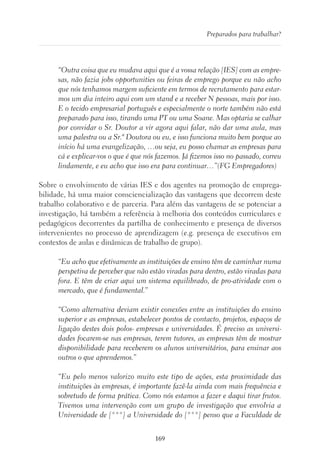 169
Preparados para trabalhar?
“Outra coisa que eu mudava aqui que é a vossa relação [IES] com as empre-
sas, não fazia jobs opportunities ou feiras de emprego porque eu não acho
que nós tenhamos margem suficiente em termos de recrutamento para estar-
mos um dia inteiro aqui com um stand e a receber N pessoas, mais por isso.
E o tecido empresarial português e especialmente o norte também não está
preparado para isso, tirando uma PT ou uma Soane. Mas optaria se calhar
por convidar o Sr. Doutor a vir agora aqui falar, não dar uma aula, mas
uma palestra ou a Sr.ª Doutora ou eu, e isso funciona muito bem porque ao
início há uma evangelização, …ou seja, eu posso chamar as empresas para
cá e explicar-vos o que é que nós fazemos. Já fizemos isso no passado, correu
lindamente, e eu acho que isso era para continuar…”(FG Empregadores)
Sobre o envolvimento de várias IES e dos agentes na promoção de emprega-
bilidade, há uma maior consciencialização das vantagens que decorrem deste
trabalho colaborativo e de parceria. Para além das vantagens de se potenciar a
investigação, há também a referência à melhoria dos conteúdos curriculares e
pedagógicos decorrentes da partilha de conhecimento e presença de diversos
intervenientes no processo de aprendizagem (e.g. presença de executivos em
contextos de aulas e dinâmicas de trabalho de grupo).
“Eu acho que efetivamente as instituições de ensino têm de caminhar numa
perspetiva de perceber que não estão viradas para dentro, estão viradas para
fora. E têm de criar aqui um sistema equilibrado, de pro-atividade com o
mercado, que é fundamental.”
“Como alternativa deviam existir conexões entre as instituições do ensino
superior e as empresas, estabelecer pontos de contacto, projetos, espaços de
ligação destes dois polos- empresas e universidades. É preciso as universi-
dades focarem-se nas empresas, terem tutores, as empresas têm de mostrar
disponibilidade para receberem os alunos universitários, para ensinar aos
outros o que aprendemos.”
“Eu pelo menos valorizo muito este tipo de ações, esta proximidade das
instituições às empresas, é importante fazê-la ainda com mais frequência e
sobretudo de forma prática. Como nós estamos a fazer e daqui tirar frutos.
Tivemos uma intervenção com um grupo de investigação que envolvia a
Universidade de [***] a Universidade do [***] penso que a Faculdade de
 